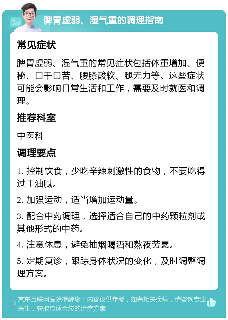 脾胃虚弱、湿气重的调理指南 常见症状 脾胃虚弱、湿气重的常见症状包括体重增加、便秘、口干口苦、腰膝酸软、腿无力等。这些症状可能会影响日常生活和工作，需要及时就医和调理。 推荐科室 中医科 调理要点 1. 控制饮食，少吃辛辣刺激性的食物，不要吃得过于油腻。 2. 加强运动，适当增加运动量。 3. 配合中药调理，选择适合自己的中药颗粒剂或其他形式的中药。 4. 注意休息，避免抽烟喝酒和熬夜劳累。 5. 定期复诊，跟踪身体状况的变化，及时调整调理方案。