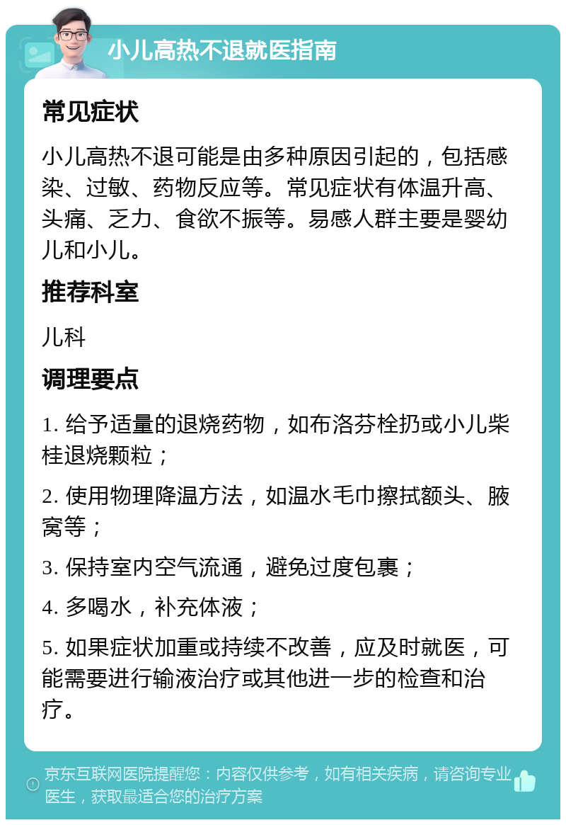 小儿高热不退就医指南 常见症状 小儿高热不退可能是由多种原因引起的，包括感染、过敏、药物反应等。常见症状有体温升高、头痛、乏力、食欲不振等。易感人群主要是婴幼儿和小儿。 推荐科室 儿科 调理要点 1. 给予适量的退烧药物，如布洛芬栓扔或小儿柴桂退烧颗粒； 2. 使用物理降温方法，如温水毛巾擦拭额头、腋窝等； 3. 保持室内空气流通，避免过度包裹； 4. 多喝水，补充体液； 5. 如果症状加重或持续不改善，应及时就医，可能需要进行输液治疗或其他进一步的检查和治疗。