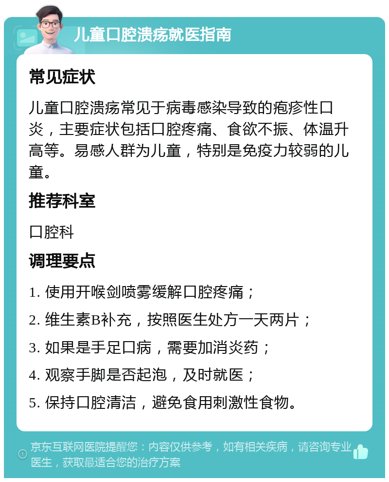 儿童口腔溃疡就医指南 常见症状 儿童口腔溃疡常见于病毒感染导致的疱疹性口炎，主要症状包括口腔疼痛、食欲不振、体温升高等。易感人群为儿童，特别是免疫力较弱的儿童。 推荐科室 口腔科 调理要点 1. 使用开喉剑喷雾缓解口腔疼痛； 2. 维生素B补充，按照医生处方一天两片； 3. 如果是手足口病，需要加消炎药； 4. 观察手脚是否起泡，及时就医； 5. 保持口腔清洁，避免食用刺激性食物。