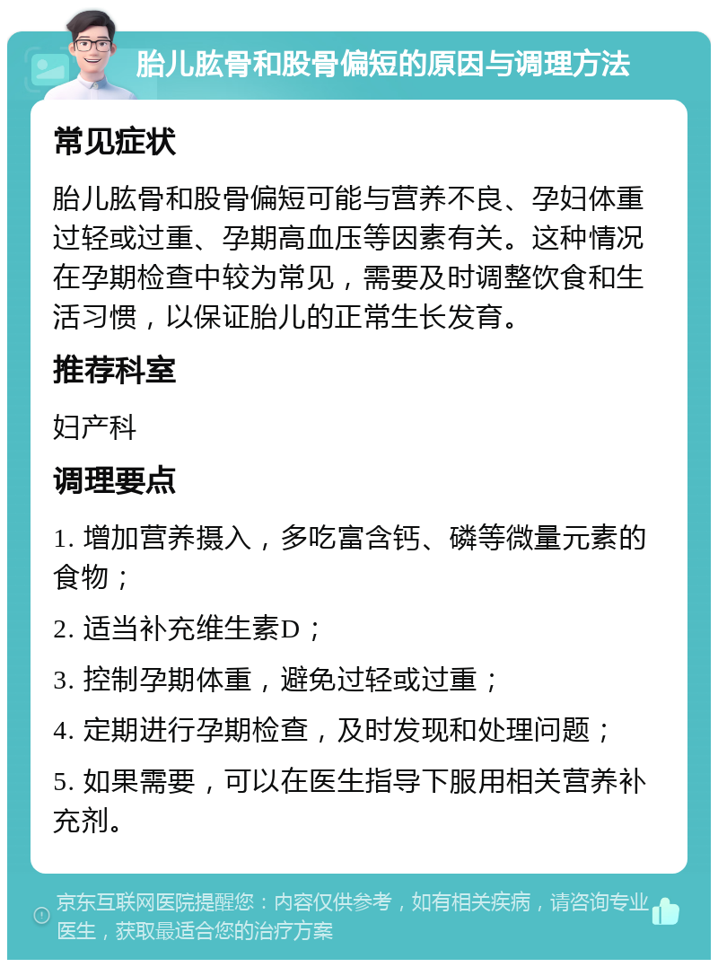 胎儿肱骨和股骨偏短的原因与调理方法 常见症状 胎儿肱骨和股骨偏短可能与营养不良、孕妇体重过轻或过重、孕期高血压等因素有关。这种情况在孕期检查中较为常见，需要及时调整饮食和生活习惯，以保证胎儿的正常生长发育。 推荐科室 妇产科 调理要点 1. 增加营养摄入，多吃富含钙、磷等微量元素的食物； 2. 适当补充维生素D； 3. 控制孕期体重，避免过轻或过重； 4. 定期进行孕期检查，及时发现和处理问题； 5. 如果需要，可以在医生指导下服用相关营养补充剂。