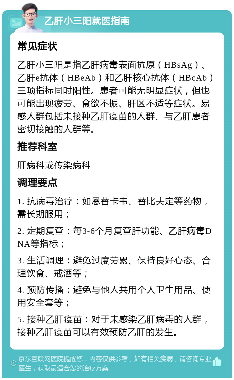 乙肝小三阳就医指南 常见症状 乙肝小三阳是指乙肝病毒表面抗原（HBsAg）、乙肝e抗体（HBeAb）和乙肝核心抗体（HBcAb）三项指标同时阳性。患者可能无明显症状，但也可能出现疲劳、食欲不振、肝区不适等症状。易感人群包括未接种乙肝疫苗的人群、与乙肝患者密切接触的人群等。 推荐科室 肝病科或传染病科 调理要点 1. 抗病毒治疗：如恩替卡韦、替比夫定等药物，需长期服用； 2. 定期复查：每3-6个月复查肝功能、乙肝病毒DNA等指标； 3. 生活调理：避免过度劳累、保持良好心态、合理饮食、戒酒等； 4. 预防传播：避免与他人共用个人卫生用品、使用安全套等； 5. 接种乙肝疫苗：对于未感染乙肝病毒的人群，接种乙肝疫苗可以有效预防乙肝的发生。