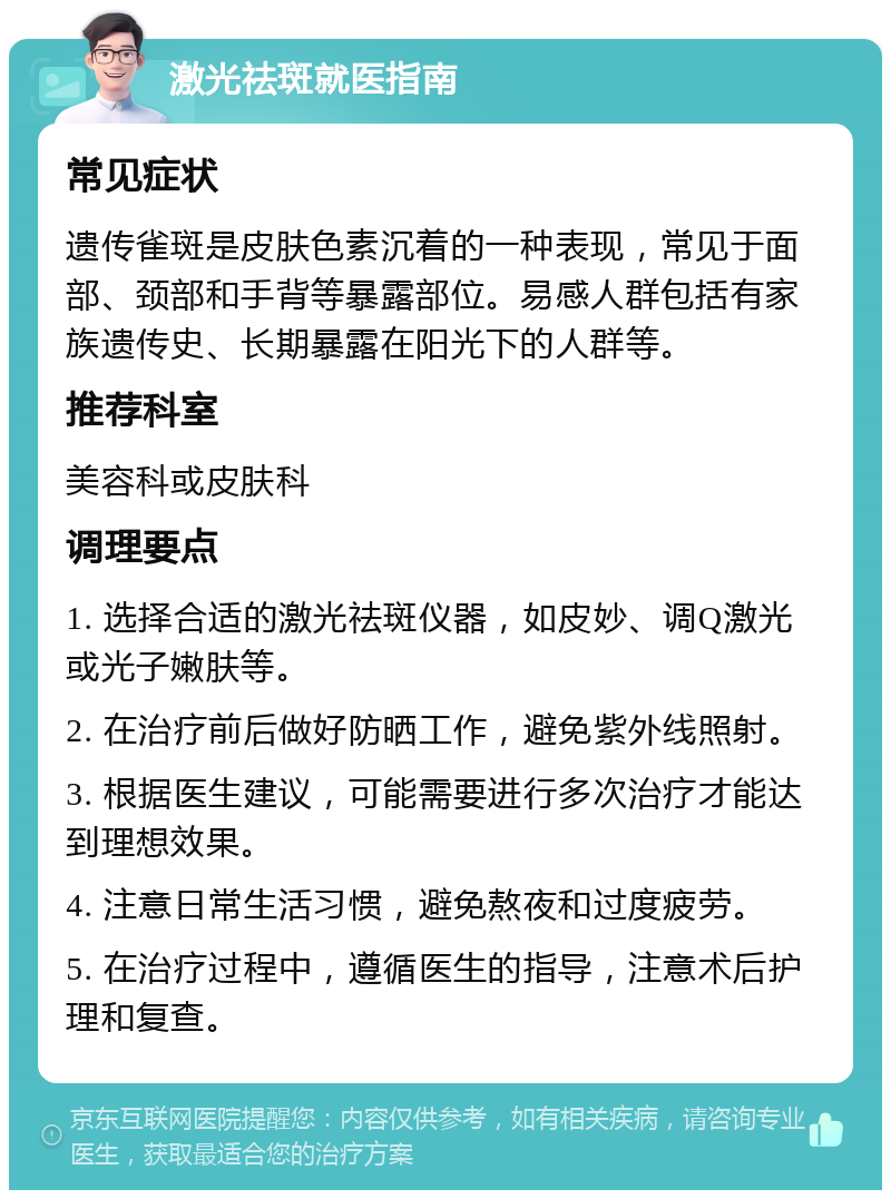 激光祛斑就医指南 常见症状 遗传雀斑是皮肤色素沉着的一种表现，常见于面部、颈部和手背等暴露部位。易感人群包括有家族遗传史、长期暴露在阳光下的人群等。 推荐科室 美容科或皮肤科 调理要点 1. 选择合适的激光祛斑仪器，如皮妙、调Q激光或光子嫩肤等。 2. 在治疗前后做好防晒工作，避免紫外线照射。 3. 根据医生建议，可能需要进行多次治疗才能达到理想效果。 4. 注意日常生活习惯，避免熬夜和过度疲劳。 5. 在治疗过程中，遵循医生的指导，注意术后护理和复查。