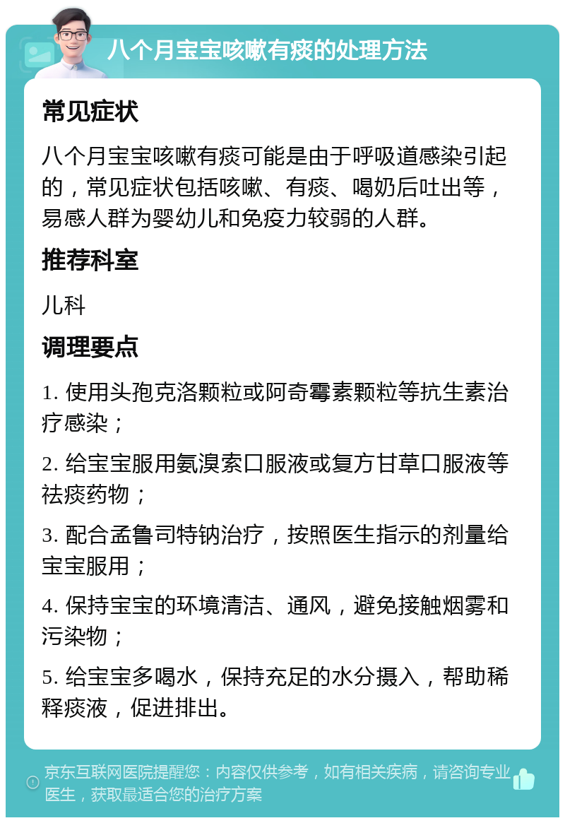 八个月宝宝咳嗽有痰的处理方法 常见症状 八个月宝宝咳嗽有痰可能是由于呼吸道感染引起的，常见症状包括咳嗽、有痰、喝奶后吐出等，易感人群为婴幼儿和免疫力较弱的人群。 推荐科室 儿科 调理要点 1. 使用头孢克洛颗粒或阿奇霉素颗粒等抗生素治疗感染； 2. 给宝宝服用氨溴索口服液或复方甘草口服液等祛痰药物； 3. 配合孟鲁司特钠治疗，按照医生指示的剂量给宝宝服用； 4. 保持宝宝的环境清洁、通风，避免接触烟雾和污染物； 5. 给宝宝多喝水，保持充足的水分摄入，帮助稀释痰液，促进排出。