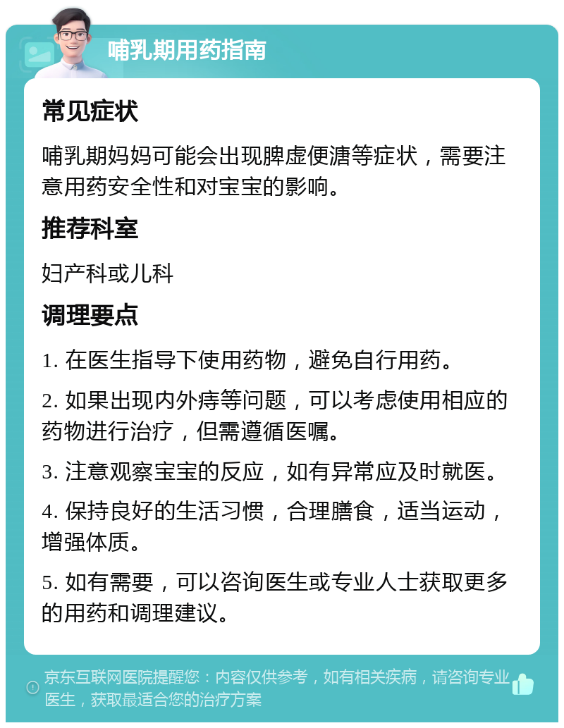 哺乳期用药指南 常见症状 哺乳期妈妈可能会出现脾虚便溏等症状，需要注意用药安全性和对宝宝的影响。 推荐科室 妇产科或儿科 调理要点 1. 在医生指导下使用药物，避免自行用药。 2. 如果出现内外痔等问题，可以考虑使用相应的药物进行治疗，但需遵循医嘱。 3. 注意观察宝宝的反应，如有异常应及时就医。 4. 保持良好的生活习惯，合理膳食，适当运动，增强体质。 5. 如有需要，可以咨询医生或专业人士获取更多的用药和调理建议。