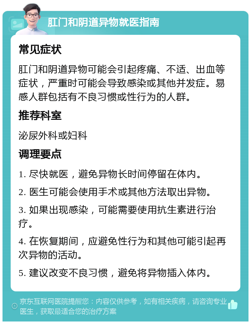 肛门和阴道异物就医指南 常见症状 肛门和阴道异物可能会引起疼痛、不适、出血等症状，严重时可能会导致感染或其他并发症。易感人群包括有不良习惯或性行为的人群。 推荐科室 泌尿外科或妇科 调理要点 1. 尽快就医，避免异物长时间停留在体内。 2. 医生可能会使用手术或其他方法取出异物。 3. 如果出现感染，可能需要使用抗生素进行治疗。 4. 在恢复期间，应避免性行为和其他可能引起再次异物的活动。 5. 建议改变不良习惯，避免将异物插入体内。