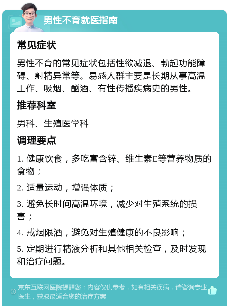 男性不育就医指南 常见症状 男性不育的常见症状包括性欲减退、勃起功能障碍、射精异常等。易感人群主要是长期从事高温工作、吸烟、酗酒、有性传播疾病史的男性。 推荐科室 男科、生殖医学科 调理要点 1. 健康饮食，多吃富含锌、维生素E等营养物质的食物； 2. 适量运动，增强体质； 3. 避免长时间高温环境，减少对生殖系统的损害； 4. 戒烟限酒，避免对生殖健康的不良影响； 5. 定期进行精液分析和其他相关检查，及时发现和治疗问题。