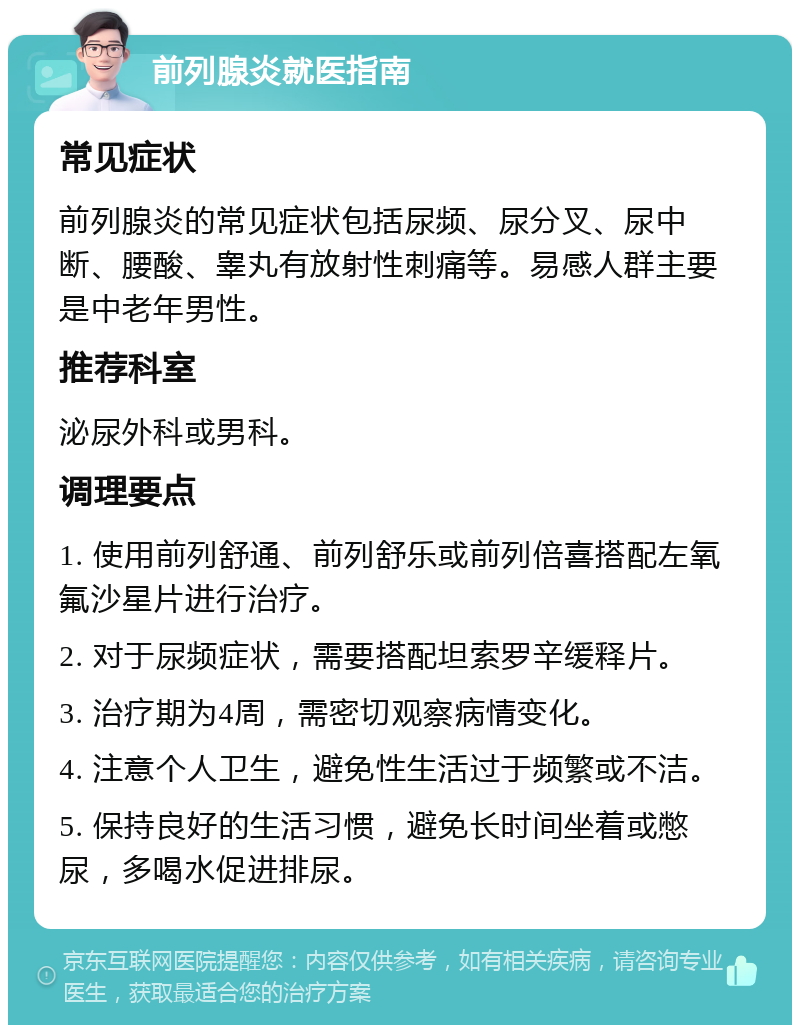 前列腺炎就医指南 常见症状 前列腺炎的常见症状包括尿频、尿分叉、尿中断、腰酸、睾丸有放射性刺痛等。易感人群主要是中老年男性。 推荐科室 泌尿外科或男科。 调理要点 1. 使用前列舒通、前列舒乐或前列倍喜搭配左氧氟沙星片进行治疗。 2. 对于尿频症状，需要搭配坦索罗辛缓释片。 3. 治疗期为4周，需密切观察病情变化。 4. 注意个人卫生，避免性生活过于频繁或不洁。 5. 保持良好的生活习惯，避免长时间坐着或憋尿，多喝水促进排尿。