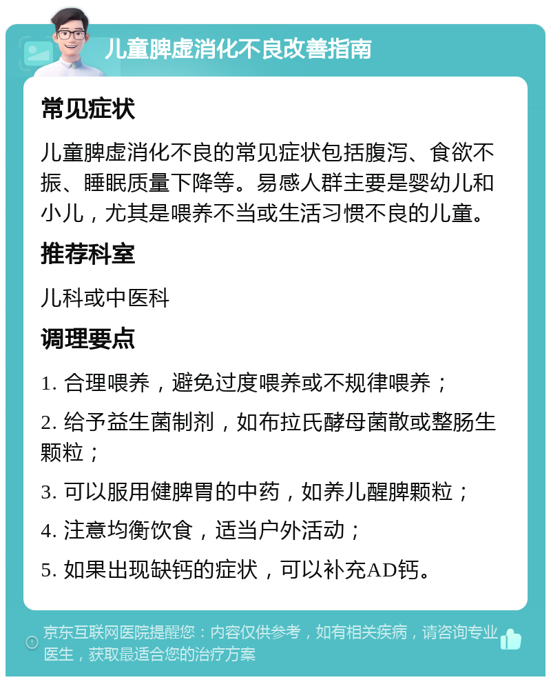 儿童脾虚消化不良改善指南 常见症状 儿童脾虚消化不良的常见症状包括腹泻、食欲不振、睡眠质量下降等。易感人群主要是婴幼儿和小儿，尤其是喂养不当或生活习惯不良的儿童。 推荐科室 儿科或中医科 调理要点 1. 合理喂养，避免过度喂养或不规律喂养； 2. 给予益生菌制剂，如布拉氏酵母菌散或整肠生颗粒； 3. 可以服用健脾胃的中药，如养儿醒脾颗粒； 4. 注意均衡饮食，适当户外活动； 5. 如果出现缺钙的症状，可以补充AD钙。