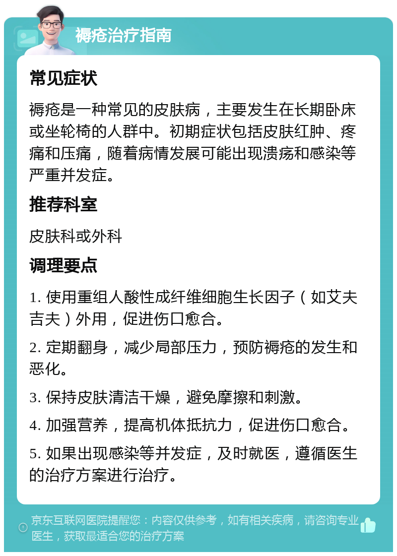 褥疮治疗指南 常见症状 褥疮是一种常见的皮肤病，主要发生在长期卧床或坐轮椅的人群中。初期症状包括皮肤红肿、疼痛和压痛，随着病情发展可能出现溃疡和感染等严重并发症。 推荐科室 皮肤科或外科 调理要点 1. 使用重组人酸性成纤维细胞生长因子（如艾夫吉夫）外用，促进伤口愈合。 2. 定期翻身，减少局部压力，预防褥疮的发生和恶化。 3. 保持皮肤清洁干燥，避免摩擦和刺激。 4. 加强营养，提高机体抵抗力，促进伤口愈合。 5. 如果出现感染等并发症，及时就医，遵循医生的治疗方案进行治疗。