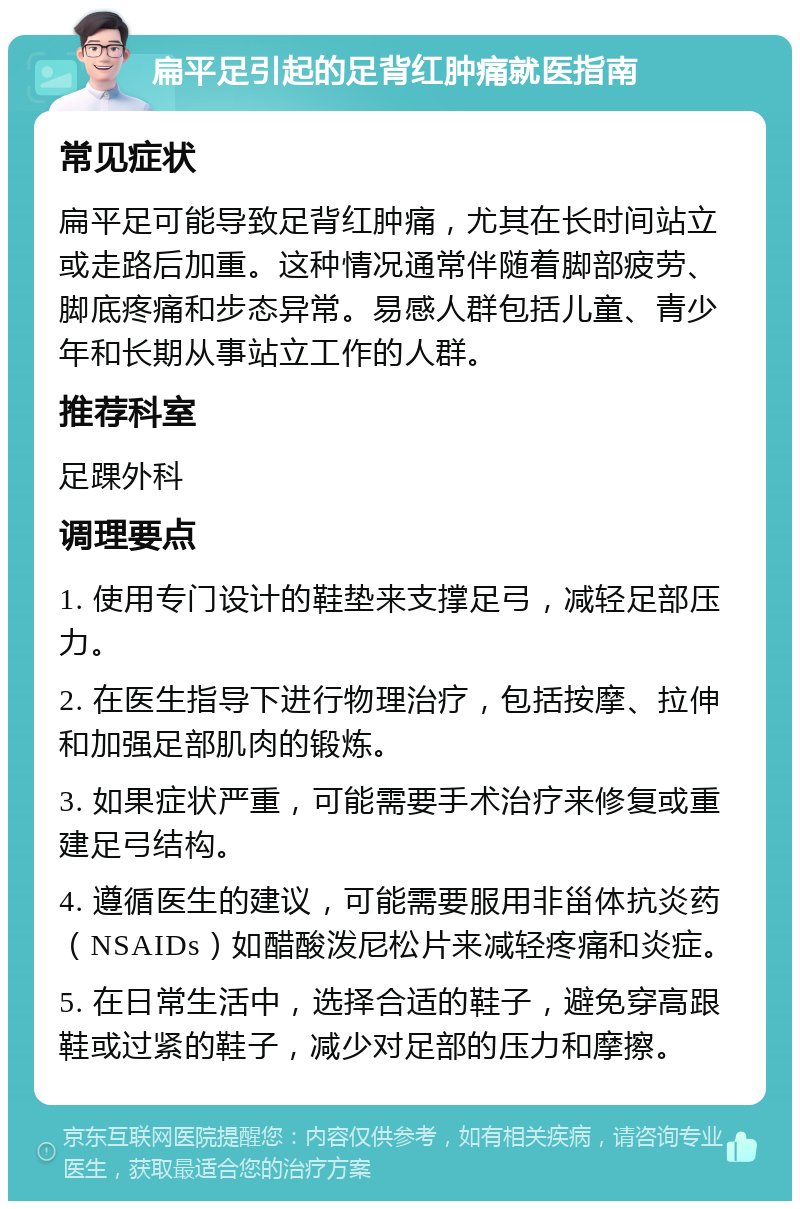 扁平足引起的足背红肿痛就医指南 常见症状 扁平足可能导致足背红肿痛，尤其在长时间站立或走路后加重。这种情况通常伴随着脚部疲劳、脚底疼痛和步态异常。易感人群包括儿童、青少年和长期从事站立工作的人群。 推荐科室 足踝外科 调理要点 1. 使用专门设计的鞋垫来支撑足弓，减轻足部压力。 2. 在医生指导下进行物理治疗，包括按摩、拉伸和加强足部肌肉的锻炼。 3. 如果症状严重，可能需要手术治疗来修复或重建足弓结构。 4. 遵循医生的建议，可能需要服用非甾体抗炎药（NSAIDs）如醋酸泼尼松片来减轻疼痛和炎症。 5. 在日常生活中，选择合适的鞋子，避免穿高跟鞋或过紧的鞋子，减少对足部的压力和摩擦。