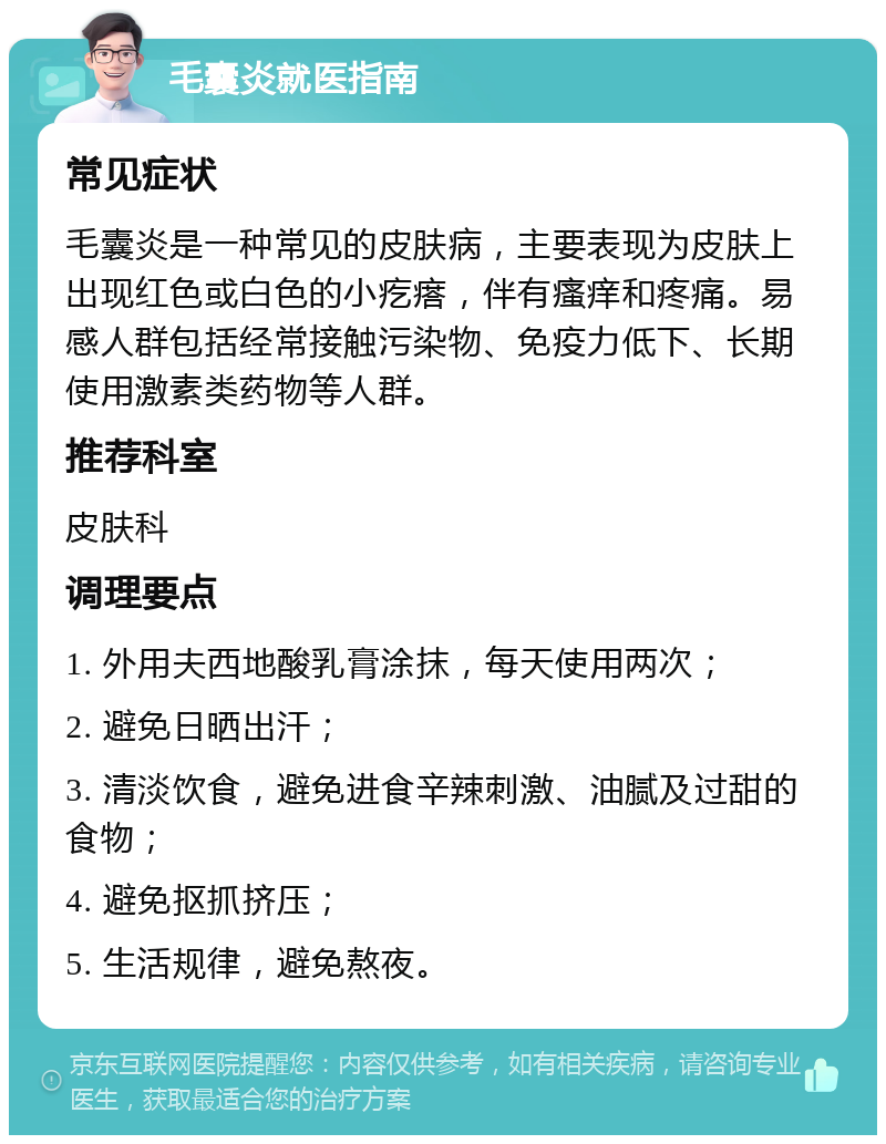 毛囊炎就医指南 常见症状 毛囊炎是一种常见的皮肤病，主要表现为皮肤上出现红色或白色的小疙瘩，伴有瘙痒和疼痛。易感人群包括经常接触污染物、免疫力低下、长期使用激素类药物等人群。 推荐科室 皮肤科 调理要点 1. 外用夫西地酸乳膏涂抹，每天使用两次； 2. 避免日晒出汗； 3. 清淡饮食，避免进食辛辣刺激、油腻及过甜的食物； 4. 避免抠抓挤压； 5. 生活规律，避免熬夜。