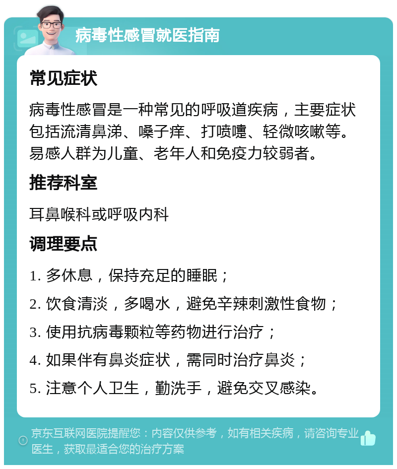 病毒性感冒就医指南 常见症状 病毒性感冒是一种常见的呼吸道疾病，主要症状包括流清鼻涕、嗓子痒、打喷嚏、轻微咳嗽等。易感人群为儿童、老年人和免疫力较弱者。 推荐科室 耳鼻喉科或呼吸内科 调理要点 1. 多休息，保持充足的睡眠； 2. 饮食清淡，多喝水，避免辛辣刺激性食物； 3. 使用抗病毒颗粒等药物进行治疗； 4. 如果伴有鼻炎症状，需同时治疗鼻炎； 5. 注意个人卫生，勤洗手，避免交叉感染。