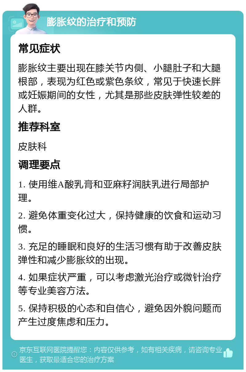 膨胀纹的治疗和预防 常见症状 膨胀纹主要出现在膝关节内侧、小腿肚子和大腿根部，表现为红色或紫色条纹，常见于快速长胖或妊娠期间的女性，尤其是那些皮肤弹性较差的人群。 推荐科室 皮肤科 调理要点 1. 使用维A酸乳膏和亚麻籽润肤乳进行局部护理。 2. 避免体重变化过大，保持健康的饮食和运动习惯。 3. 充足的睡眠和良好的生活习惯有助于改善皮肤弹性和减少膨胀纹的出现。 4. 如果症状严重，可以考虑激光治疗或微针治疗等专业美容方法。 5. 保持积极的心态和自信心，避免因外貌问题而产生过度焦虑和压力。