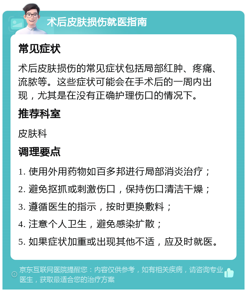 术后皮肤损伤就医指南 常见症状 术后皮肤损伤的常见症状包括局部红肿、疼痛、流脓等。这些症状可能会在手术后的一周内出现，尤其是在没有正确护理伤口的情况下。 推荐科室 皮肤科 调理要点 1. 使用外用药物如百多邦进行局部消炎治疗； 2. 避免抠抓或刺激伤口，保持伤口清洁干燥； 3. 遵循医生的指示，按时更换敷料； 4. 注意个人卫生，避免感染扩散； 5. 如果症状加重或出现其他不适，应及时就医。