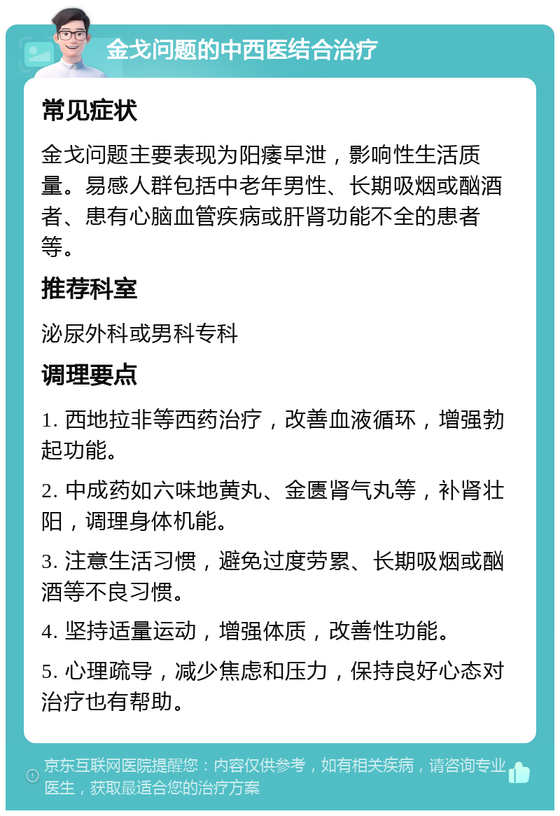 金戈问题的中西医结合治疗 常见症状 金戈问题主要表现为阳痿早泄，影响性生活质量。易感人群包括中老年男性、长期吸烟或酗酒者、患有心脑血管疾病或肝肾功能不全的患者等。 推荐科室 泌尿外科或男科专科 调理要点 1. 西地拉非等西药治疗，改善血液循环，增强勃起功能。 2. 中成药如六味地黄丸、金匮肾气丸等，补肾壮阳，调理身体机能。 3. 注意生活习惯，避免过度劳累、长期吸烟或酗酒等不良习惯。 4. 坚持适量运动，增强体质，改善性功能。 5. 心理疏导，减少焦虑和压力，保持良好心态对治疗也有帮助。