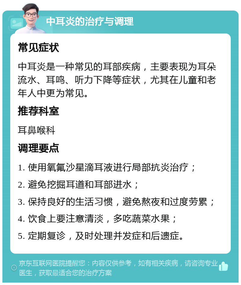 中耳炎的治疗与调理 常见症状 中耳炎是一种常见的耳部疾病，主要表现为耳朵流水、耳鸣、听力下降等症状，尤其在儿童和老年人中更为常见。 推荐科室 耳鼻喉科 调理要点 1. 使用氧氟沙星滴耳液进行局部抗炎治疗； 2. 避免挖掘耳道和耳部进水； 3. 保持良好的生活习惯，避免熬夜和过度劳累； 4. 饮食上要注意清淡，多吃蔬菜水果； 5. 定期复诊，及时处理并发症和后遗症。