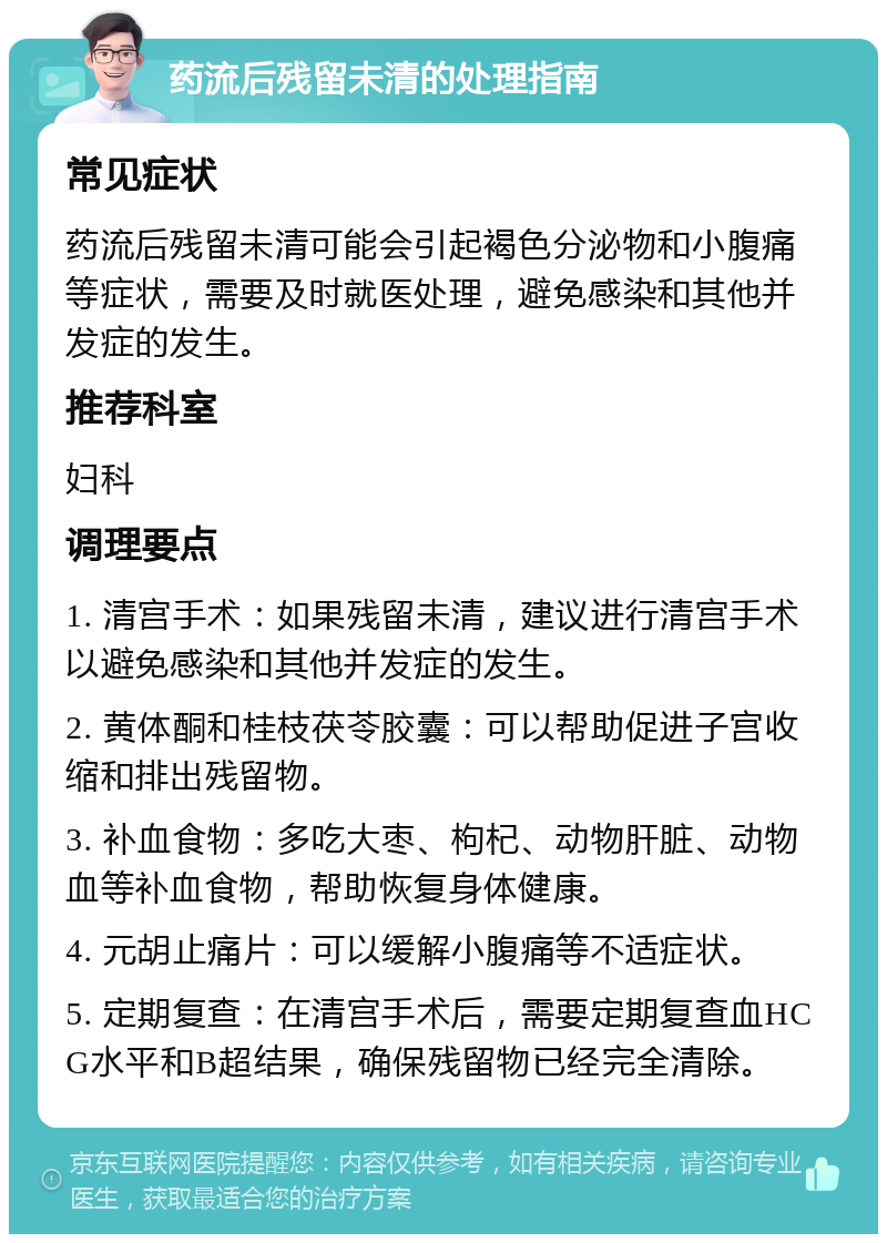 药流后残留未清的处理指南 常见症状 药流后残留未清可能会引起褐色分泌物和小腹痛等症状，需要及时就医处理，避免感染和其他并发症的发生。 推荐科室 妇科 调理要点 1. 清宫手术：如果残留未清，建议进行清宫手术以避免感染和其他并发症的发生。 2. 黄体酮和桂枝茯苓胶囊：可以帮助促进子宫收缩和排出残留物。 3. 补血食物：多吃大枣、枸杞、动物肝脏、动物血等补血食物，帮助恢复身体健康。 4. 元胡止痛片：可以缓解小腹痛等不适症状。 5. 定期复查：在清宫手术后，需要定期复查血HCG水平和B超结果，确保残留物已经完全清除。