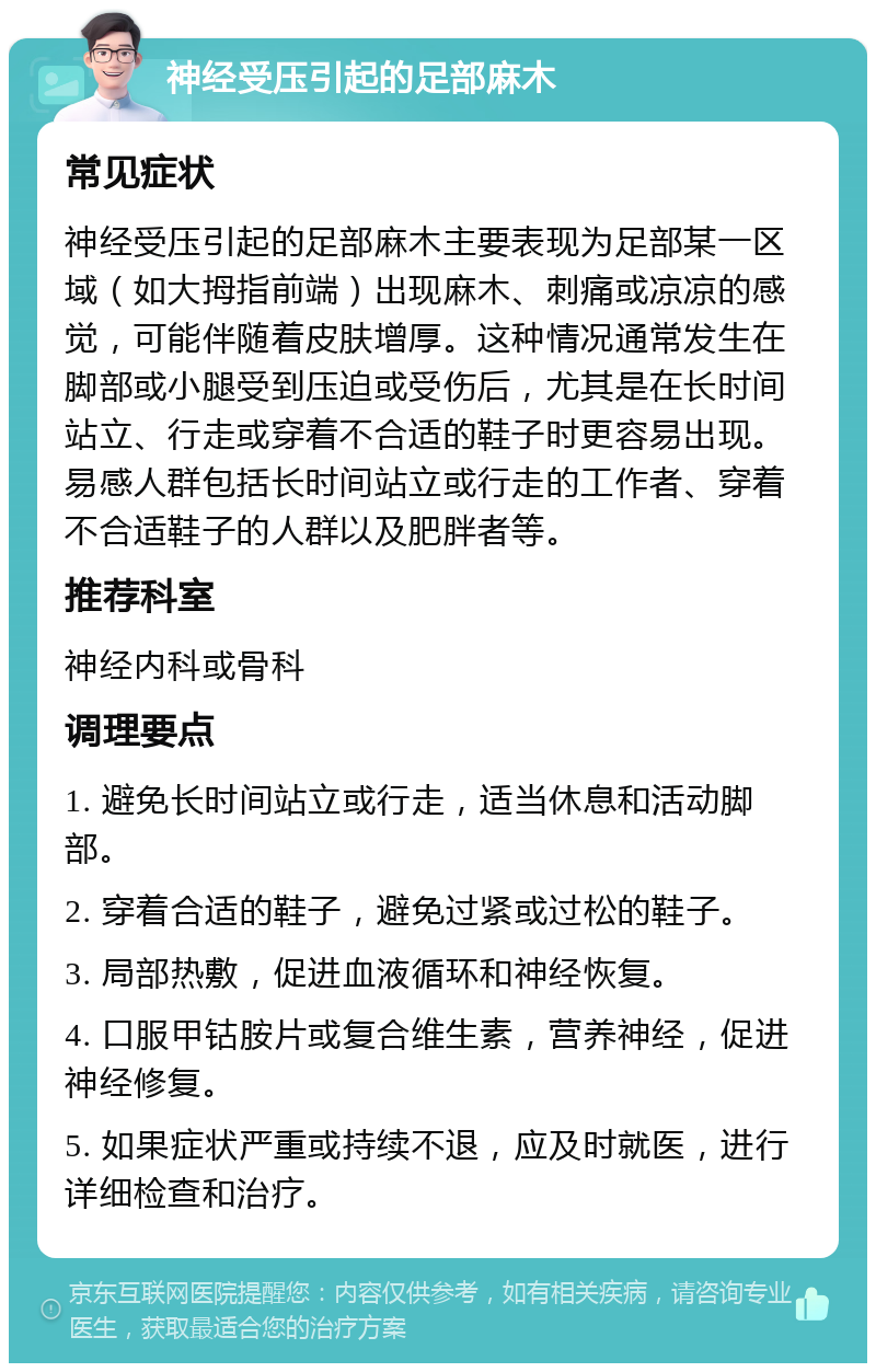 神经受压引起的足部麻木 常见症状 神经受压引起的足部麻木主要表现为足部某一区域（如大拇指前端）出现麻木、刺痛或凉凉的感觉，可能伴随着皮肤增厚。这种情况通常发生在脚部或小腿受到压迫或受伤后，尤其是在长时间站立、行走或穿着不合适的鞋子时更容易出现。易感人群包括长时间站立或行走的工作者、穿着不合适鞋子的人群以及肥胖者等。 推荐科室 神经内科或骨科 调理要点 1. 避免长时间站立或行走，适当休息和活动脚部。 2. 穿着合适的鞋子，避免过紧或过松的鞋子。 3. 局部热敷，促进血液循环和神经恢复。 4. 口服甲钴胺片或复合维生素，营养神经，促进神经修复。 5. 如果症状严重或持续不退，应及时就医，进行详细检查和治疗。