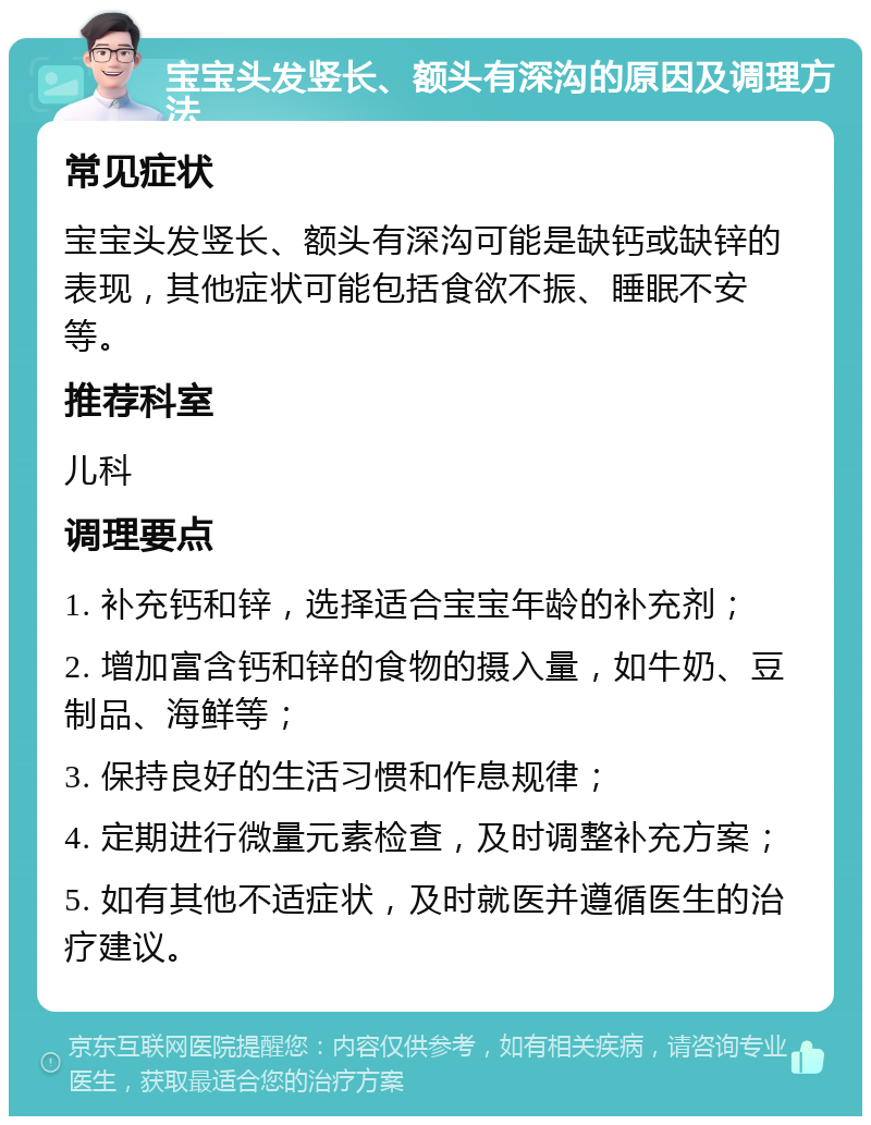 宝宝头发竖长、额头有深沟的原因及调理方法 常见症状 宝宝头发竖长、额头有深沟可能是缺钙或缺锌的表现，其他症状可能包括食欲不振、睡眠不安等。 推荐科室 儿科 调理要点 1. 补充钙和锌，选择适合宝宝年龄的补充剂； 2. 增加富含钙和锌的食物的摄入量，如牛奶、豆制品、海鲜等； 3. 保持良好的生活习惯和作息规律； 4. 定期进行微量元素检查，及时调整补充方案； 5. 如有其他不适症状，及时就医并遵循医生的治疗建议。