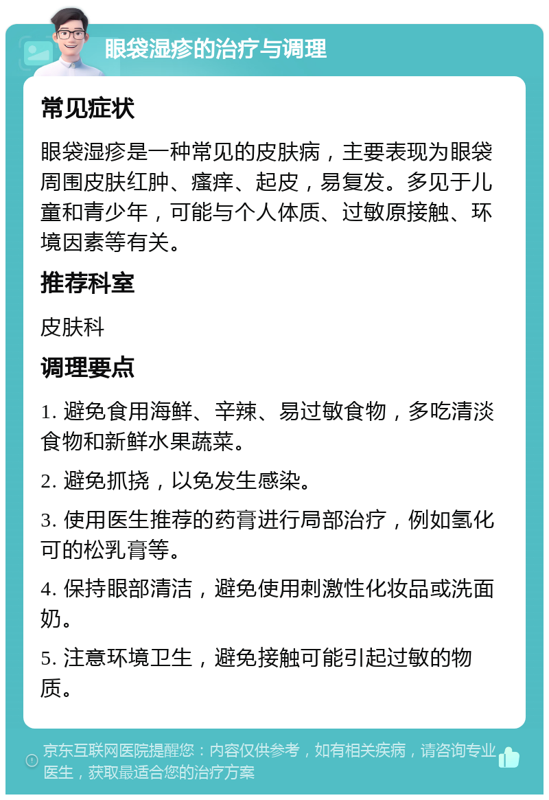 眼袋湿疹的治疗与调理 常见症状 眼袋湿疹是一种常见的皮肤病，主要表现为眼袋周围皮肤红肿、瘙痒、起皮，易复发。多见于儿童和青少年，可能与个人体质、过敏原接触、环境因素等有关。 推荐科室 皮肤科 调理要点 1. 避免食用海鲜、辛辣、易过敏食物，多吃清淡食物和新鲜水果蔬菜。 2. 避免抓挠，以免发生感染。 3. 使用医生推荐的药膏进行局部治疗，例如氢化可的松乳膏等。 4. 保持眼部清洁，避免使用刺激性化妆品或洗面奶。 5. 注意环境卫生，避免接触可能引起过敏的物质。