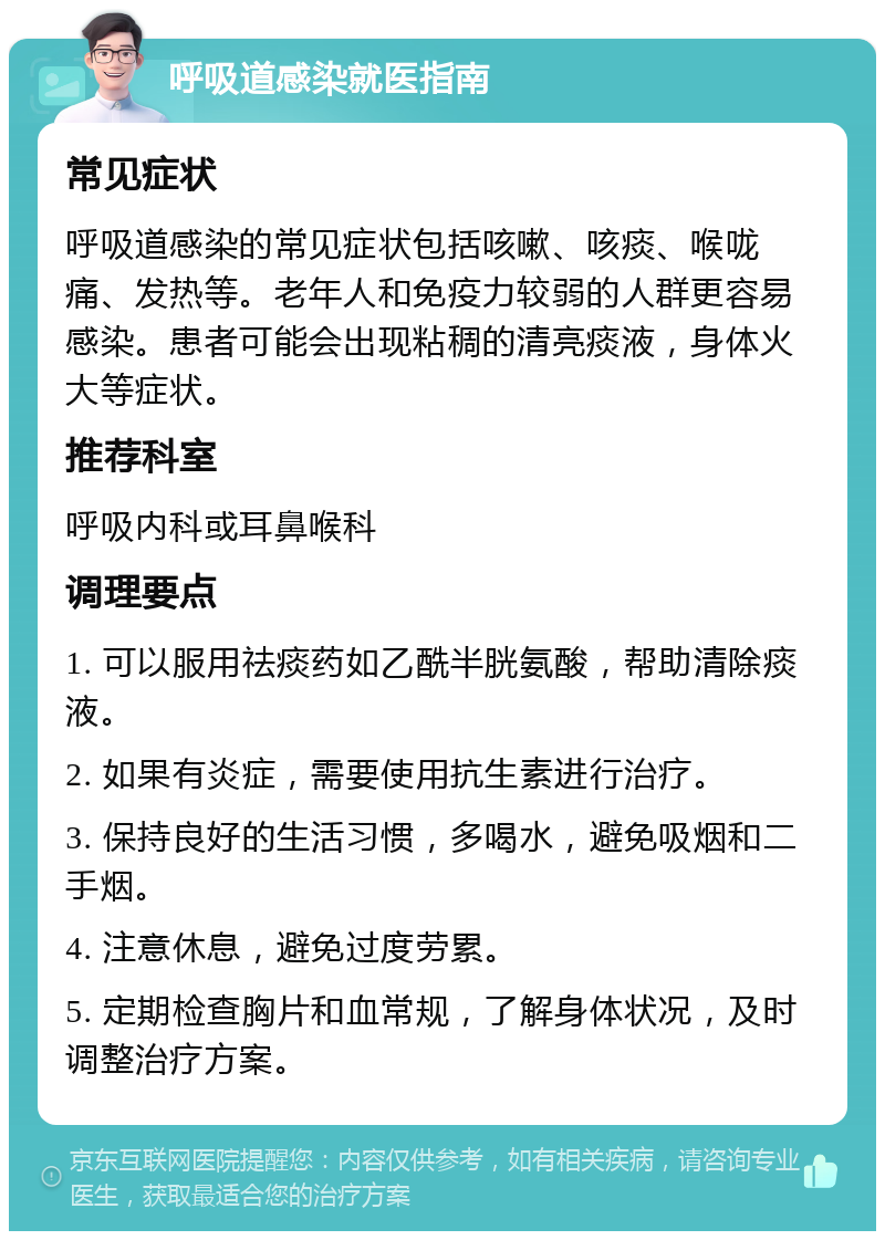 呼吸道感染就医指南 常见症状 呼吸道感染的常见症状包括咳嗽、咳痰、喉咙痛、发热等。老年人和免疫力较弱的人群更容易感染。患者可能会出现粘稠的清亮痰液，身体火大等症状。 推荐科室 呼吸内科或耳鼻喉科 调理要点 1. 可以服用祛痰药如乙酰半胱氨酸，帮助清除痰液。 2. 如果有炎症，需要使用抗生素进行治疗。 3. 保持良好的生活习惯，多喝水，避免吸烟和二手烟。 4. 注意休息，避免过度劳累。 5. 定期检查胸片和血常规，了解身体状况，及时调整治疗方案。