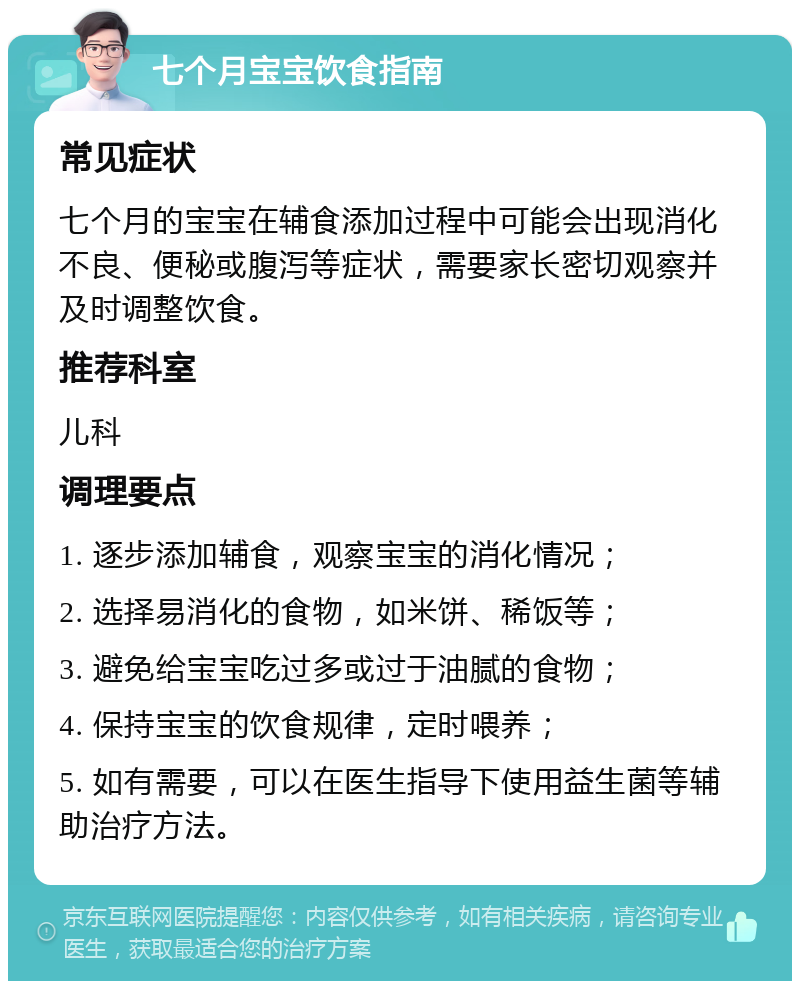 七个月宝宝饮食指南 常见症状 七个月的宝宝在辅食添加过程中可能会出现消化不良、便秘或腹泻等症状，需要家长密切观察并及时调整饮食。 推荐科室 儿科 调理要点 1. 逐步添加辅食，观察宝宝的消化情况； 2. 选择易消化的食物，如米饼、稀饭等； 3. 避免给宝宝吃过多或过于油腻的食物； 4. 保持宝宝的饮食规律，定时喂养； 5. 如有需要，可以在医生指导下使用益生菌等辅助治疗方法。