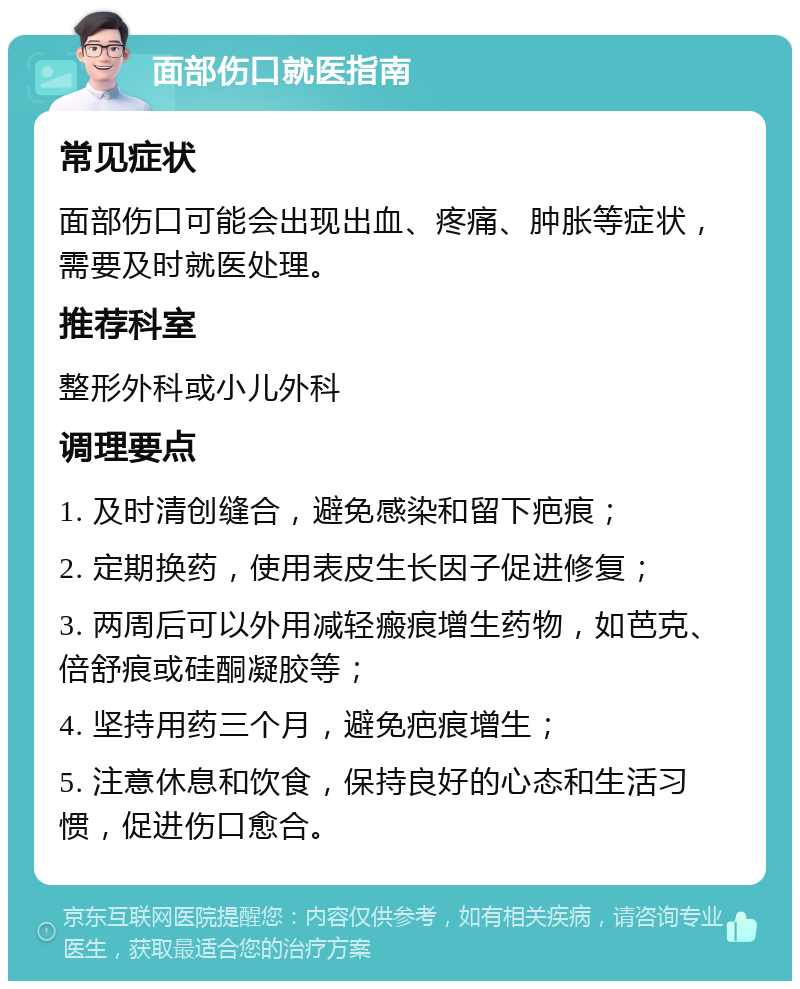 面部伤口就医指南 常见症状 面部伤口可能会出现出血、疼痛、肿胀等症状，需要及时就医处理。 推荐科室 整形外科或小儿外科 调理要点 1. 及时清创缝合，避免感染和留下疤痕； 2. 定期换药，使用表皮生长因子促进修复； 3. 两周后可以外用减轻瘢痕增生药物，如芭克、倍舒痕或硅酮凝胶等； 4. 坚持用药三个月，避免疤痕增生； 5. 注意休息和饮食，保持良好的心态和生活习惯，促进伤口愈合。