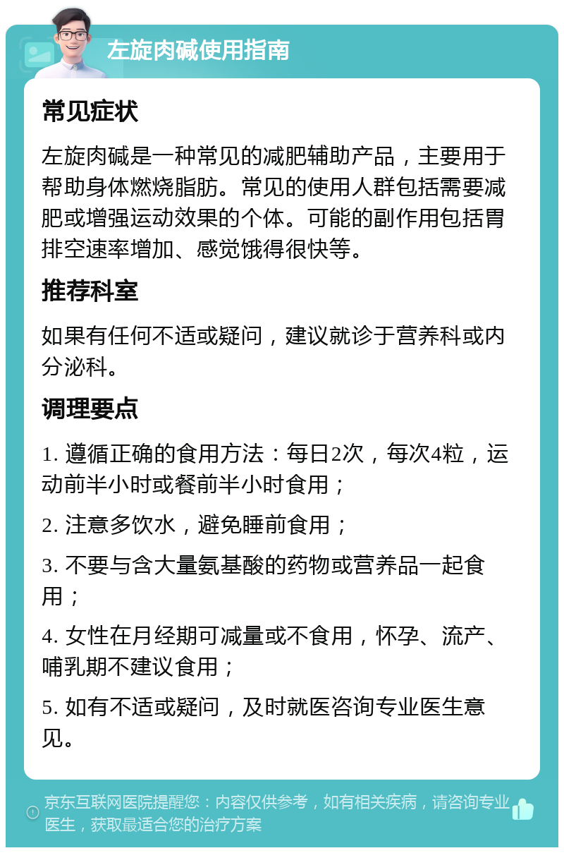 左旋肉碱使用指南 常见症状 左旋肉碱是一种常见的减肥辅助产品，主要用于帮助身体燃烧脂肪。常见的使用人群包括需要减肥或增强运动效果的个体。可能的副作用包括胃排空速率增加、感觉饿得很快等。 推荐科室 如果有任何不适或疑问，建议就诊于营养科或内分泌科。 调理要点 1. 遵循正确的食用方法：每日2次，每次4粒，运动前半小时或餐前半小时食用； 2. 注意多饮水，避免睡前食用； 3. 不要与含大量氨基酸的药物或营养品一起食用； 4. 女性在月经期可减量或不食用，怀孕、流产、哺乳期不建议食用； 5. 如有不适或疑问，及时就医咨询专业医生意见。