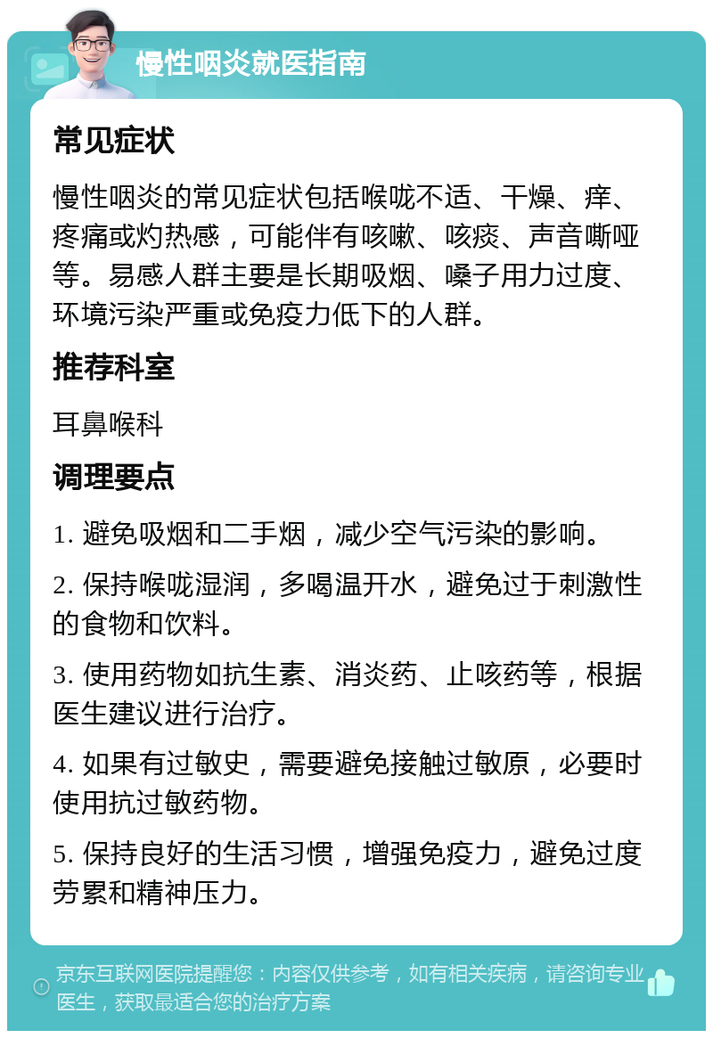 慢性咽炎就医指南 常见症状 慢性咽炎的常见症状包括喉咙不适、干燥、痒、疼痛或灼热感，可能伴有咳嗽、咳痰、声音嘶哑等。易感人群主要是长期吸烟、嗓子用力过度、环境污染严重或免疫力低下的人群。 推荐科室 耳鼻喉科 调理要点 1. 避免吸烟和二手烟，减少空气污染的影响。 2. 保持喉咙湿润，多喝温开水，避免过于刺激性的食物和饮料。 3. 使用药物如抗生素、消炎药、止咳药等，根据医生建议进行治疗。 4. 如果有过敏史，需要避免接触过敏原，必要时使用抗过敏药物。 5. 保持良好的生活习惯，增强免疫力，避免过度劳累和精神压力。