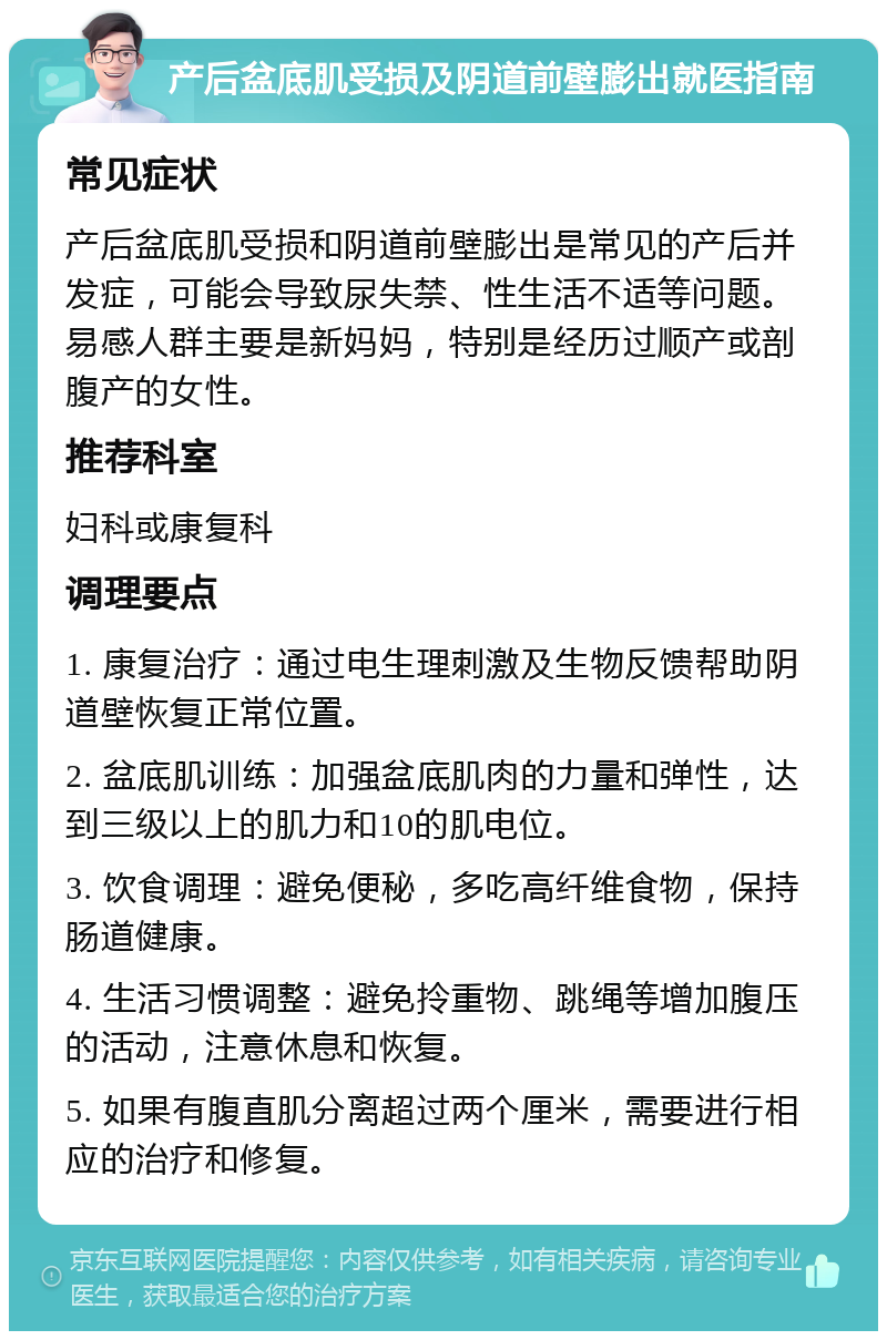 产后盆底肌受损及阴道前壁膨出就医指南 常见症状 产后盆底肌受损和阴道前壁膨出是常见的产后并发症，可能会导致尿失禁、性生活不适等问题。易感人群主要是新妈妈，特别是经历过顺产或剖腹产的女性。 推荐科室 妇科或康复科 调理要点 1. 康复治疗：通过电生理刺激及生物反馈帮助阴道壁恢复正常位置。 2. 盆底肌训练：加强盆底肌肉的力量和弹性，达到三级以上的肌力和10的肌电位。 3. 饮食调理：避免便秘，多吃高纤维食物，保持肠道健康。 4. 生活习惯调整：避免拎重物、跳绳等增加腹压的活动，注意休息和恢复。 5. 如果有腹直肌分离超过两个厘米，需要进行相应的治疗和修复。