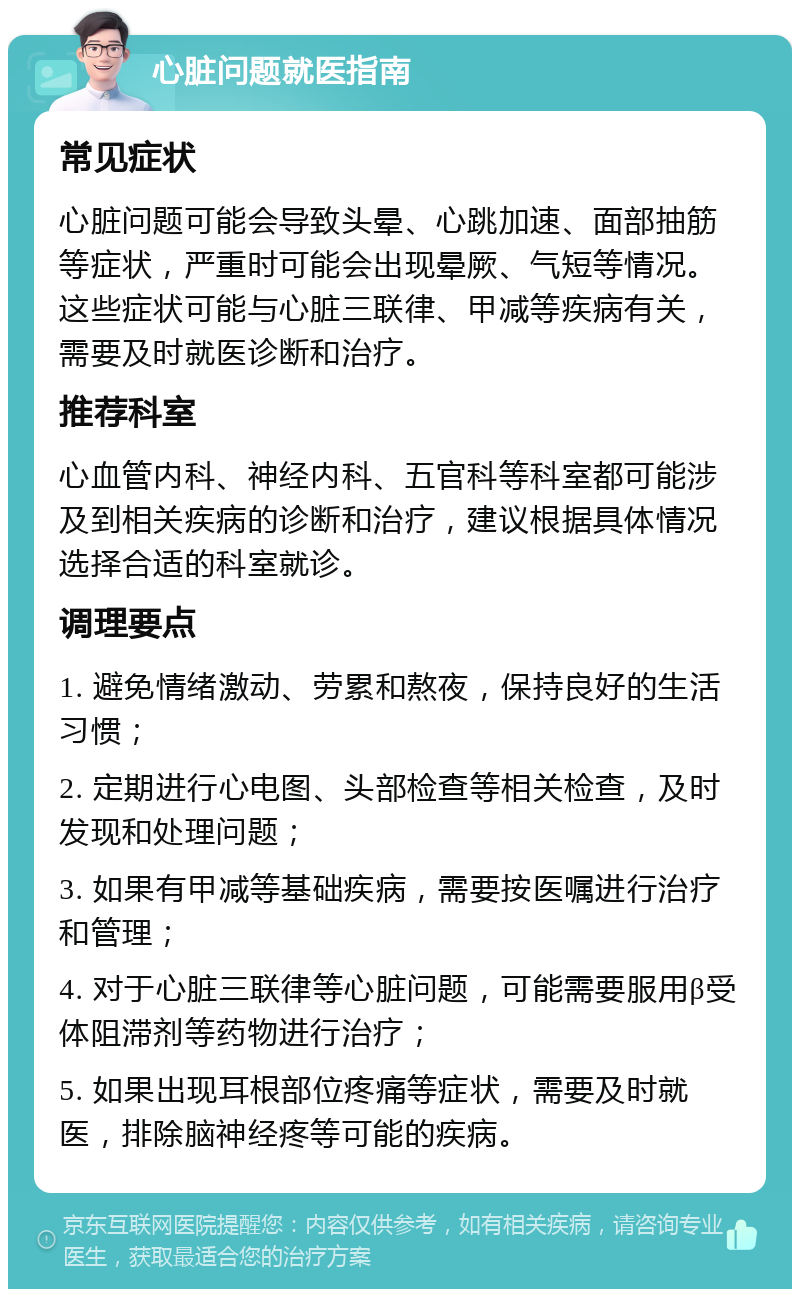 心脏问题就医指南 常见症状 心脏问题可能会导致头晕、心跳加速、面部抽筋等症状，严重时可能会出现晕厥、气短等情况。这些症状可能与心脏三联律、甲减等疾病有关，需要及时就医诊断和治疗。 推荐科室 心血管内科、神经内科、五官科等科室都可能涉及到相关疾病的诊断和治疗，建议根据具体情况选择合适的科室就诊。 调理要点 1. 避免情绪激动、劳累和熬夜，保持良好的生活习惯； 2. 定期进行心电图、头部检查等相关检查，及时发现和处理问题； 3. 如果有甲减等基础疾病，需要按医嘱进行治疗和管理； 4. 对于心脏三联律等心脏问题，可能需要服用β受体阻滞剂等药物进行治疗； 5. 如果出现耳根部位疼痛等症状，需要及时就医，排除脑神经疼等可能的疾病。