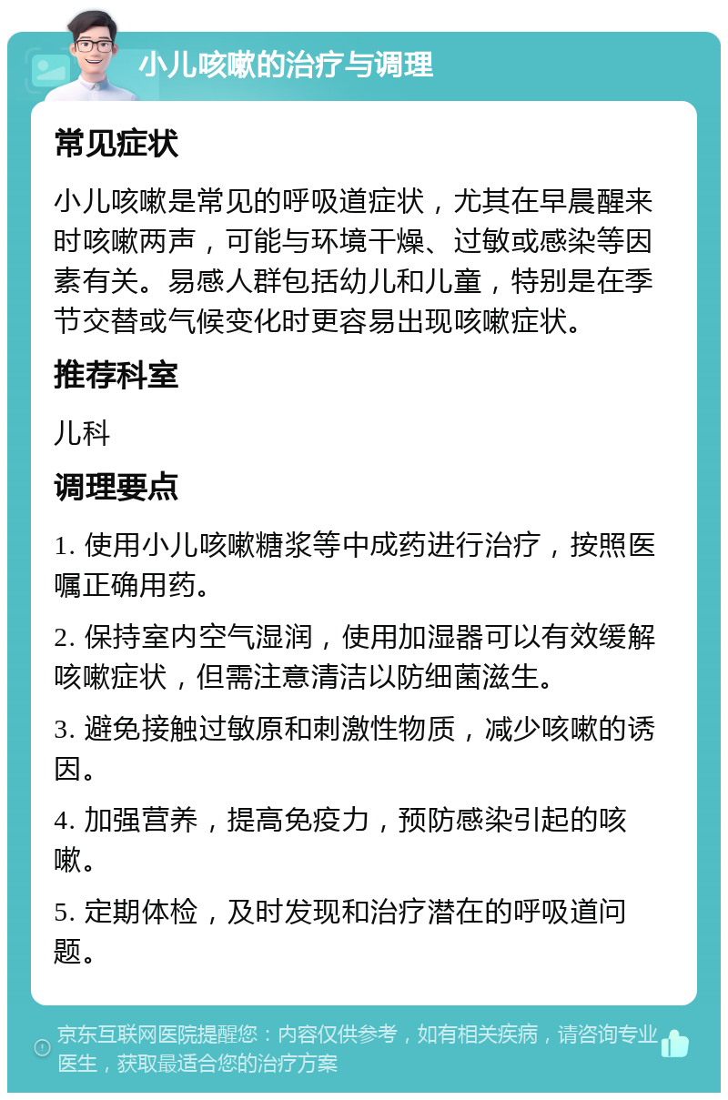 小儿咳嗽的治疗与调理 常见症状 小儿咳嗽是常见的呼吸道症状，尤其在早晨醒来时咳嗽两声，可能与环境干燥、过敏或感染等因素有关。易感人群包括幼儿和儿童，特别是在季节交替或气候变化时更容易出现咳嗽症状。 推荐科室 儿科 调理要点 1. 使用小儿咳嗽糖浆等中成药进行治疗，按照医嘱正确用药。 2. 保持室内空气湿润，使用加湿器可以有效缓解咳嗽症状，但需注意清洁以防细菌滋生。 3. 避免接触过敏原和刺激性物质，减少咳嗽的诱因。 4. 加强营养，提高免疫力，预防感染引起的咳嗽。 5. 定期体检，及时发现和治疗潜在的呼吸道问题。