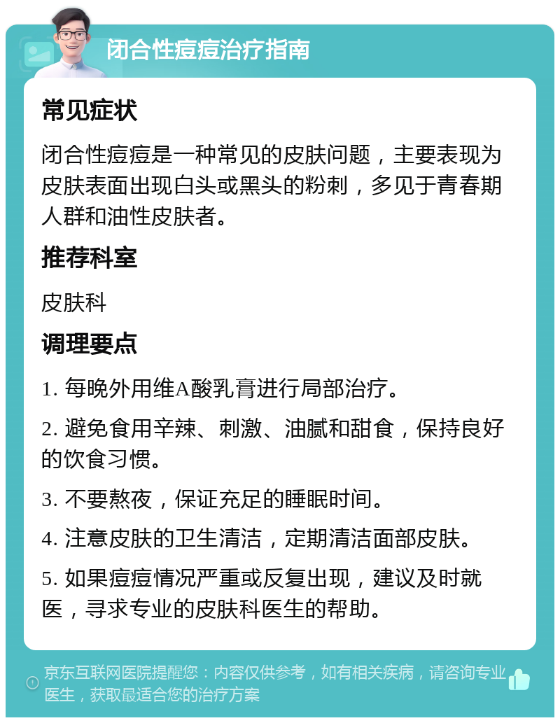 闭合性痘痘治疗指南 常见症状 闭合性痘痘是一种常见的皮肤问题，主要表现为皮肤表面出现白头或黑头的粉刺，多见于青春期人群和油性皮肤者。 推荐科室 皮肤科 调理要点 1. 每晚外用维A酸乳膏进行局部治疗。 2. 避免食用辛辣、刺激、油腻和甜食，保持良好的饮食习惯。 3. 不要熬夜，保证充足的睡眠时间。 4. 注意皮肤的卫生清洁，定期清洁面部皮肤。 5. 如果痘痘情况严重或反复出现，建议及时就医，寻求专业的皮肤科医生的帮助。