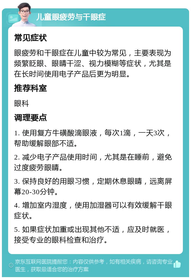 儿童眼疲劳与干眼症 常见症状 眼疲劳和干眼症在儿童中较为常见，主要表现为频繁眨眼、眼睛干涩、视力模糊等症状，尤其是在长时间使用电子产品后更为明显。 推荐科室 眼科 调理要点 1. 使用复方牛磺酸滴眼液，每次1滴，一天3次，帮助缓解眼部不适。 2. 减少电子产品使用时间，尤其是在睡前，避免过度疲劳眼睛。 3. 保持良好的用眼习惯，定期休息眼睛，远离屏幕20-30分钟。 4. 增加室内湿度，使用加湿器可以有效缓解干眼症状。 5. 如果症状加重或出现其他不适，应及时就医，接受专业的眼科检查和治疗。