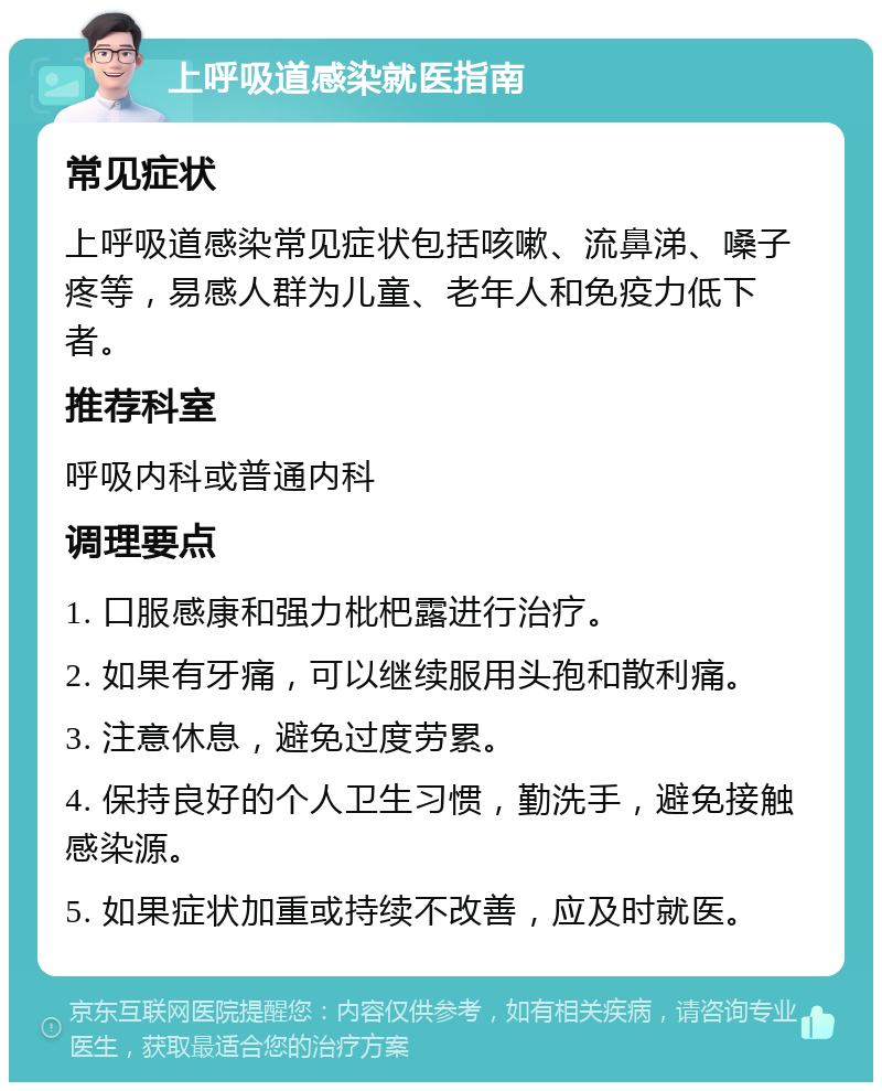 上呼吸道感染就医指南 常见症状 上呼吸道感染常见症状包括咳嗽、流鼻涕、嗓子疼等，易感人群为儿童、老年人和免疫力低下者。 推荐科室 呼吸内科或普通内科 调理要点 1. 口服感康和强力枇杷露进行治疗。 2. 如果有牙痛，可以继续服用头孢和散利痛。 3. 注意休息，避免过度劳累。 4. 保持良好的个人卫生习惯，勤洗手，避免接触感染源。 5. 如果症状加重或持续不改善，应及时就医。