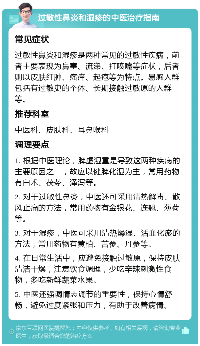 过敏性鼻炎和湿疹的中医治疗指南 常见症状 过敏性鼻炎和湿疹是两种常见的过敏性疾病，前者主要表现为鼻塞、流涕、打喷嚏等症状，后者则以皮肤红肿、瘙痒、起疱等为特点。易感人群包括有过敏史的个体、长期接触过敏原的人群等。 推荐科室 中医科、皮肤科、耳鼻喉科 调理要点 1. 根据中医理论，脾虚湿重是导致这两种疾病的主要原因之一，故应以健脾化湿为主，常用药物有白术、茯苓、泽泻等。 2. 对于过敏性鼻炎，中医还可采用清热解毒、散风止痛的方法，常用药物有金银花、连翘、薄荷等。 3. 对于湿疹，中医可采用清热燥湿、活血化瘀的方法，常用药物有黄柏、苦参、丹参等。 4. 在日常生活中，应避免接触过敏原，保持皮肤清洁干燥，注意饮食调理，少吃辛辣刺激性食物，多吃新鲜蔬菜水果。 5. 中医还强调情志调节的重要性，保持心情舒畅，避免过度紧张和压力，有助于改善病情。