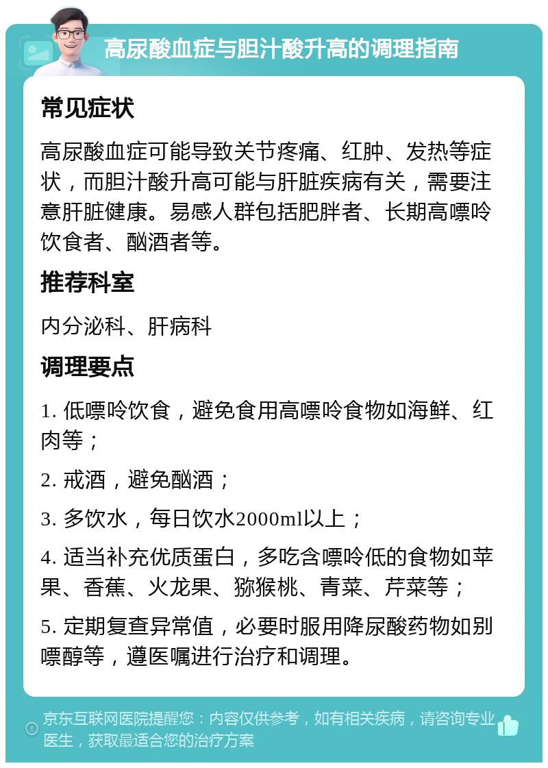 高尿酸血症与胆汁酸升高的调理指南 常见症状 高尿酸血症可能导致关节疼痛、红肿、发热等症状，而胆汁酸升高可能与肝脏疾病有关，需要注意肝脏健康。易感人群包括肥胖者、长期高嘌呤饮食者、酗酒者等。 推荐科室 内分泌科、肝病科 调理要点 1. 低嘌呤饮食，避免食用高嘌呤食物如海鲜、红肉等； 2. 戒酒，避免酗酒； 3. 多饮水，每日饮水2000ml以上； 4. 适当补充优质蛋白，多吃含嘌呤低的食物如苹果、香蕉、火龙果、猕猴桃、青菜、芹菜等； 5. 定期复查异常值，必要时服用降尿酸药物如别嘌醇等，遵医嘱进行治疗和调理。