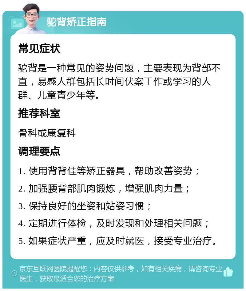 驼背矫正指南 常见症状 驼背是一种常见的姿势问题，主要表现为背部不直，易感人群包括长时间伏案工作或学习的人群、儿童青少年等。 推荐科室 骨科或康复科 调理要点 1. 使用背背佳等矫正器具，帮助改善姿势； 2. 加强腰背部肌肉锻炼，增强肌肉力量； 3. 保持良好的坐姿和站姿习惯； 4. 定期进行体检，及时发现和处理相关问题； 5. 如果症状严重，应及时就医，接受专业治疗。