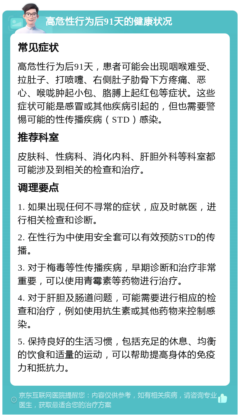 高危性行为后91天的健康状况 常见症状 高危性行为后91天，患者可能会出现咽喉难受、拉肚子、打喷嚏、右侧肚子肋骨下方疼痛、恶心、喉咙肿起小包、胳膊上起红包等症状。这些症状可能是感冒或其他疾病引起的，但也需要警惕可能的性传播疾病（STD）感染。 推荐科室 皮肤科、性病科、消化内科、肝胆外科等科室都可能涉及到相关的检查和治疗。 调理要点 1. 如果出现任何不寻常的症状，应及时就医，进行相关检查和诊断。 2. 在性行为中使用安全套可以有效预防STD的传播。 3. 对于梅毒等性传播疾病，早期诊断和治疗非常重要，可以使用青霉素等药物进行治疗。 4. 对于肝胆及肠道问题，可能需要进行相应的检查和治疗，例如使用抗生素或其他药物来控制感染。 5. 保持良好的生活习惯，包括充足的休息、均衡的饮食和适量的运动，可以帮助提高身体的免疫力和抵抗力。