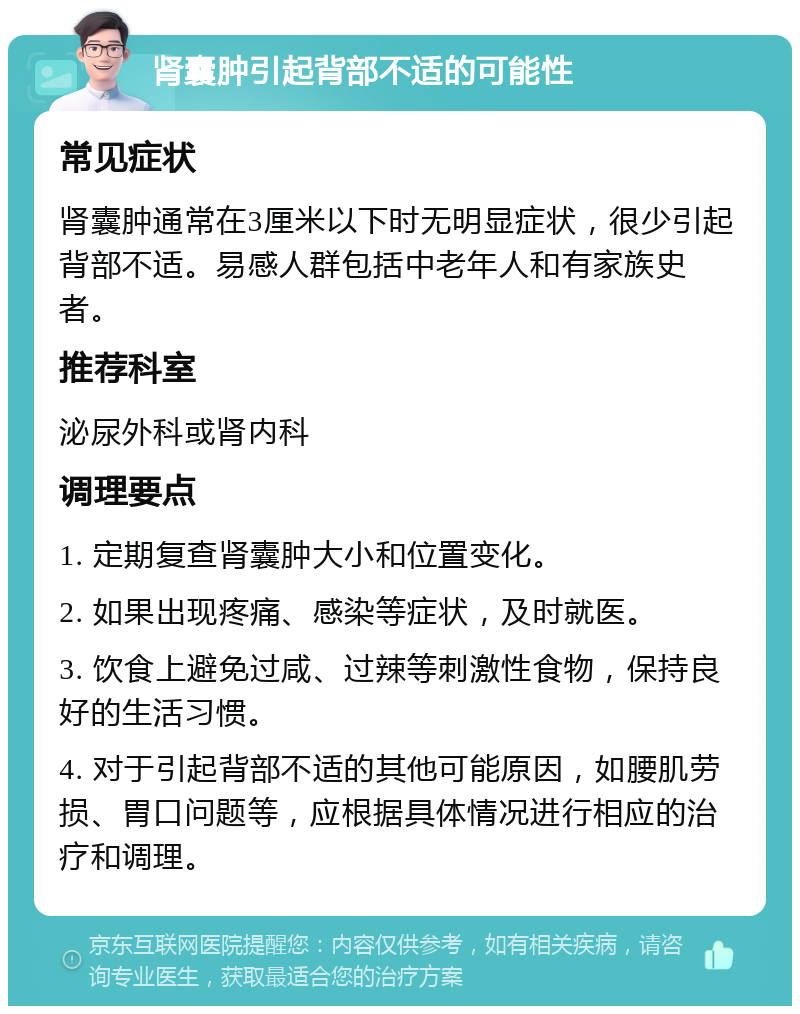 肾囊肿引起背部不适的可能性 常见症状 肾囊肿通常在3厘米以下时无明显症状，很少引起背部不适。易感人群包括中老年人和有家族史者。 推荐科室 泌尿外科或肾内科 调理要点 1. 定期复查肾囊肿大小和位置变化。 2. 如果出现疼痛、感染等症状，及时就医。 3. 饮食上避免过咸、过辣等刺激性食物，保持良好的生活习惯。 4. 对于引起背部不适的其他可能原因，如腰肌劳损、胃口问题等，应根据具体情况进行相应的治疗和调理。