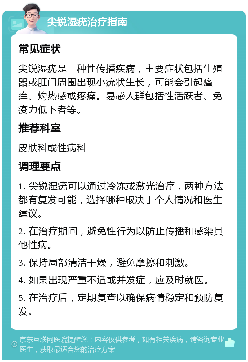 尖锐湿疣治疗指南 常见症状 尖锐湿疣是一种性传播疾病，主要症状包括生殖器或肛门周围出现小疣状生长，可能会引起瘙痒、灼热感或疼痛。易感人群包括性活跃者、免疫力低下者等。 推荐科室 皮肤科或性病科 调理要点 1. 尖锐湿疣可以通过冷冻或激光治疗，两种方法都有复发可能，选择哪种取决于个人情况和医生建议。 2. 在治疗期间，避免性行为以防止传播和感染其他性病。 3. 保持局部清洁干燥，避免摩擦和刺激。 4. 如果出现严重不适或并发症，应及时就医。 5. 在治疗后，定期复查以确保病情稳定和预防复发。