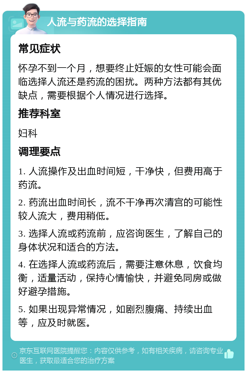 人流与药流的选择指南 常见症状 怀孕不到一个月，想要终止妊娠的女性可能会面临选择人流还是药流的困扰。两种方法都有其优缺点，需要根据个人情况进行选择。 推荐科室 妇科 调理要点 1. 人流操作及出血时间短，干净快，但费用高于药流。 2. 药流出血时间长，流不干净再次清宫的可能性较人流大，费用稍低。 3. 选择人流或药流前，应咨询医生，了解自己的身体状况和适合的方法。 4. 在选择人流或药流后，需要注意休息，饮食均衡，适量活动，保持心情愉快，并避免同房或做好避孕措施。 5. 如果出现异常情况，如剧烈腹痛、持续出血等，应及时就医。