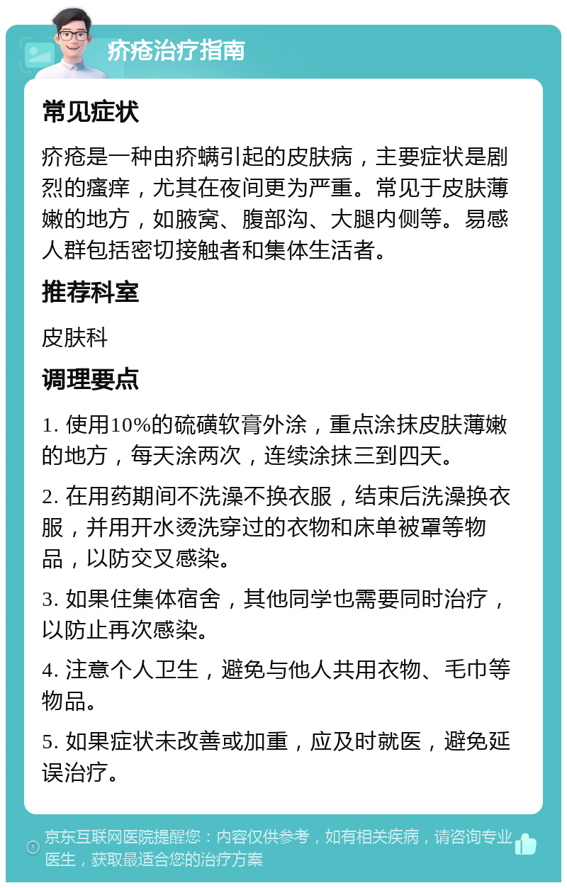 疥疮治疗指南 常见症状 疥疮是一种由疥螨引起的皮肤病，主要症状是剧烈的瘙痒，尤其在夜间更为严重。常见于皮肤薄嫩的地方，如腋窝、腹部沟、大腿内侧等。易感人群包括密切接触者和集体生活者。 推荐科室 皮肤科 调理要点 1. 使用10%的硫磺软膏外涂，重点涂抹皮肤薄嫩的地方，每天涂两次，连续涂抹三到四天。 2. 在用药期间不洗澡不换衣服，结束后洗澡换衣服，并用开水烫洗穿过的衣物和床单被罩等物品，以防交叉感染。 3. 如果住集体宿舍，其他同学也需要同时治疗，以防止再次感染。 4. 注意个人卫生，避免与他人共用衣物、毛巾等物品。 5. 如果症状未改善或加重，应及时就医，避免延误治疗。