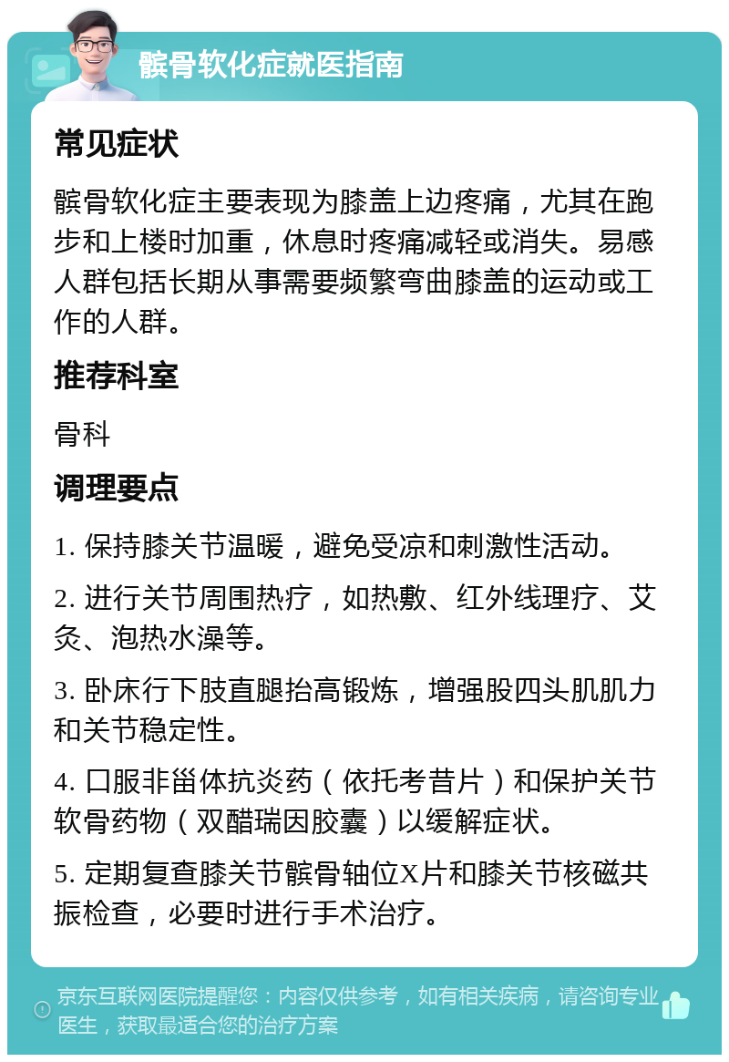 髌骨软化症就医指南 常见症状 髌骨软化症主要表现为膝盖上边疼痛，尤其在跑步和上楼时加重，休息时疼痛减轻或消失。易感人群包括长期从事需要频繁弯曲膝盖的运动或工作的人群。 推荐科室 骨科 调理要点 1. 保持膝关节温暖，避免受凉和刺激性活动。 2. 进行关节周围热疗，如热敷、红外线理疗、艾灸、泡热水澡等。 3. 卧床行下肢直腿抬高锻炼，增强股四头肌肌力和关节稳定性。 4. 口服非甾体抗炎药（依托考昔片）和保护关节软骨药物（双醋瑞因胶囊）以缓解症状。 5. 定期复查膝关节髌骨轴位X片和膝关节核磁共振检查，必要时进行手术治疗。