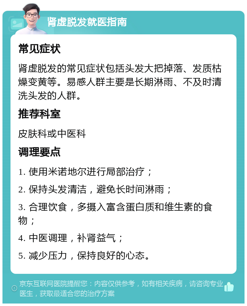 肾虚脱发就医指南 常见症状 肾虚脱发的常见症状包括头发大把掉落、发质枯燥变黄等。易感人群主要是长期淋雨、不及时清洗头发的人群。 推荐科室 皮肤科或中医科 调理要点 1. 使用米诺地尔进行局部治疗； 2. 保持头发清洁，避免长时间淋雨； 3. 合理饮食，多摄入富含蛋白质和维生素的食物； 4. 中医调理，补肾益气； 5. 减少压力，保持良好的心态。