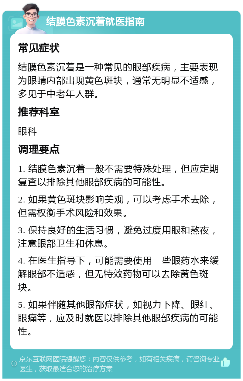 结膜色素沉着就医指南 常见症状 结膜色素沉着是一种常见的眼部疾病，主要表现为眼睛内部出现黄色斑块，通常无明显不适感，多见于中老年人群。 推荐科室 眼科 调理要点 1. 结膜色素沉着一般不需要特殊处理，但应定期复查以排除其他眼部疾病的可能性。 2. 如果黄色斑块影响美观，可以考虑手术去除，但需权衡手术风险和效果。 3. 保持良好的生活习惯，避免过度用眼和熬夜，注意眼部卫生和休息。 4. 在医生指导下，可能需要使用一些眼药水来缓解眼部不适感，但无特效药物可以去除黄色斑块。 5. 如果伴随其他眼部症状，如视力下降、眼红、眼痛等，应及时就医以排除其他眼部疾病的可能性。