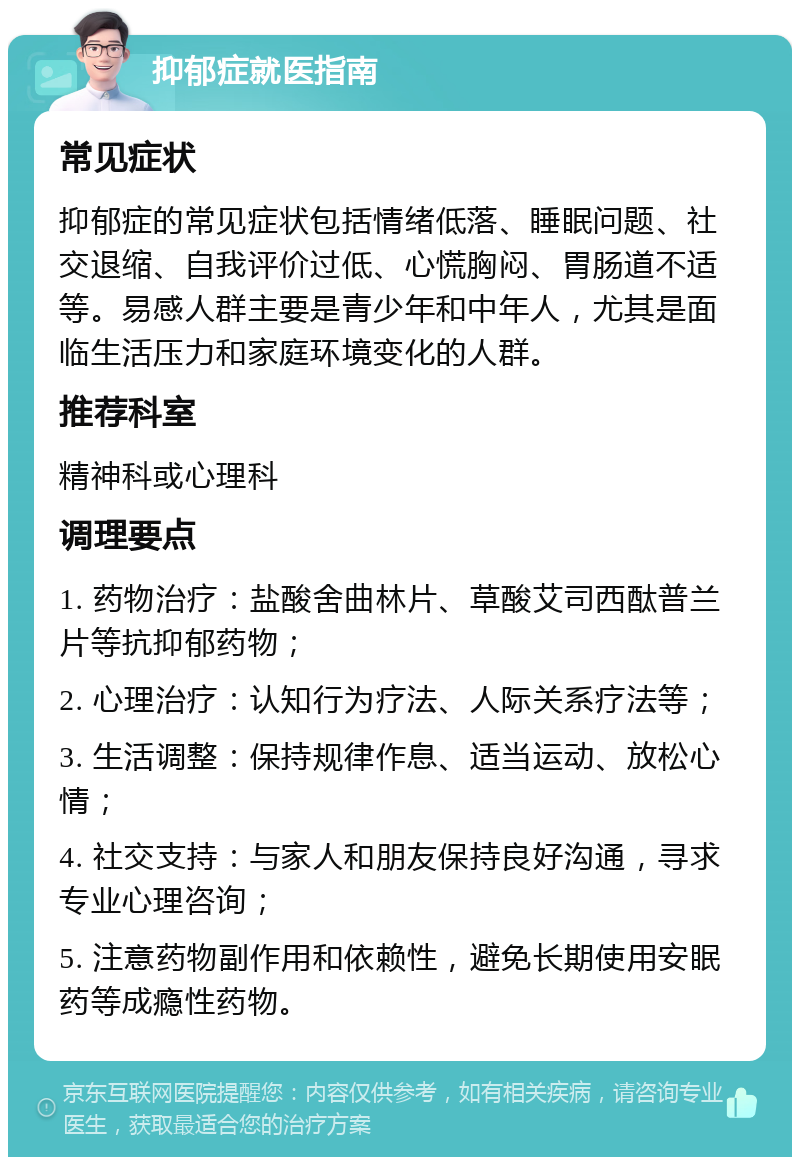 抑郁症就医指南 常见症状 抑郁症的常见症状包括情绪低落、睡眠问题、社交退缩、自我评价过低、心慌胸闷、胃肠道不适等。易感人群主要是青少年和中年人，尤其是面临生活压力和家庭环境变化的人群。 推荐科室 精神科或心理科 调理要点 1. 药物治疗：盐酸舍曲林片、草酸艾司西酞普兰片等抗抑郁药物； 2. 心理治疗：认知行为疗法、人际关系疗法等； 3. 生活调整：保持规律作息、适当运动、放松心情； 4. 社交支持：与家人和朋友保持良好沟通，寻求专业心理咨询； 5. 注意药物副作用和依赖性，避免长期使用安眠药等成瘾性药物。