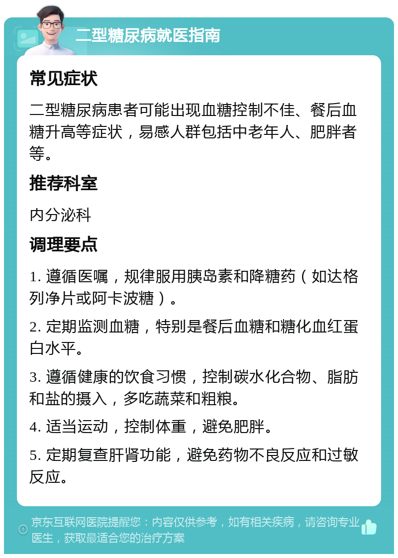 二型糖尿病就医指南 常见症状 二型糖尿病患者可能出现血糖控制不佳、餐后血糖升高等症状，易感人群包括中老年人、肥胖者等。 推荐科室 内分泌科 调理要点 1. 遵循医嘱，规律服用胰岛素和降糖药（如达格列净片或阿卡波糖）。 2. 定期监测血糖，特别是餐后血糖和糖化血红蛋白水平。 3. 遵循健康的饮食习惯，控制碳水化合物、脂肪和盐的摄入，多吃蔬菜和粗粮。 4. 适当运动，控制体重，避免肥胖。 5. 定期复查肝肾功能，避免药物不良反应和过敏反应。