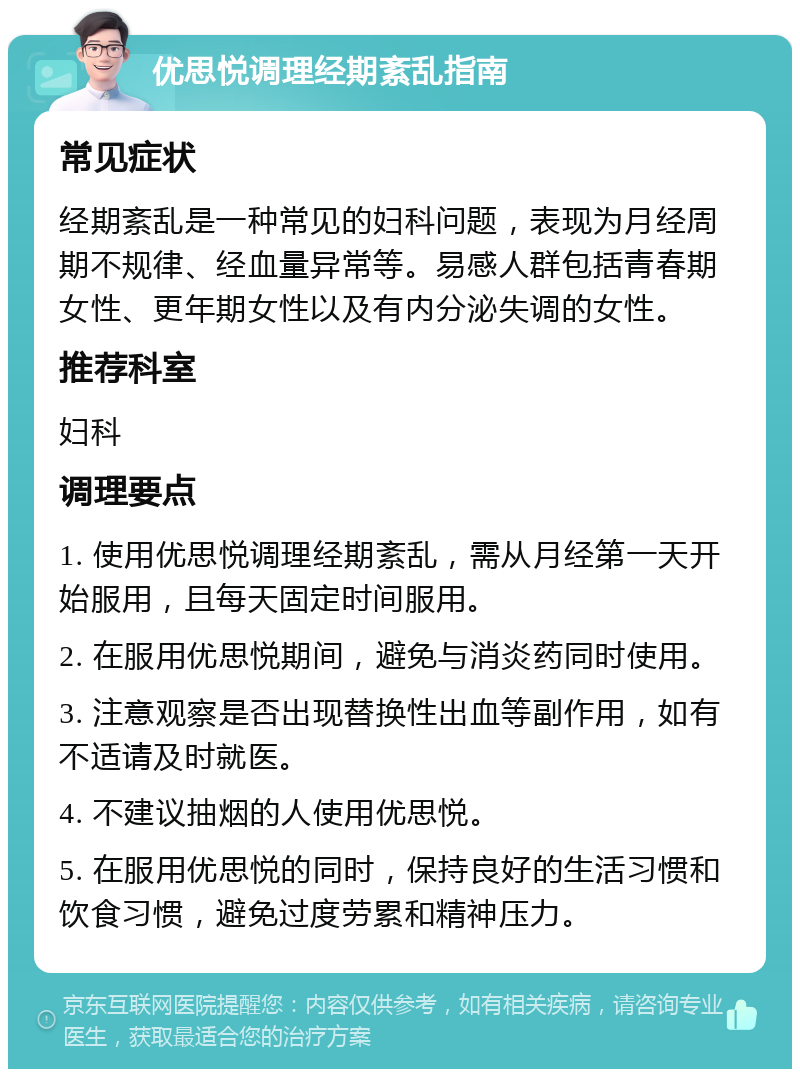 优思悦调理经期紊乱指南 常见症状 经期紊乱是一种常见的妇科问题，表现为月经周期不规律、经血量异常等。易感人群包括青春期女性、更年期女性以及有内分泌失调的女性。 推荐科室 妇科 调理要点 1. 使用优思悦调理经期紊乱，需从月经第一天开始服用，且每天固定时间服用。 2. 在服用优思悦期间，避免与消炎药同时使用。 3. 注意观察是否出现替换性出血等副作用，如有不适请及时就医。 4. 不建议抽烟的人使用优思悦。 5. 在服用优思悦的同时，保持良好的生活习惯和饮食习惯，避免过度劳累和精神压力。