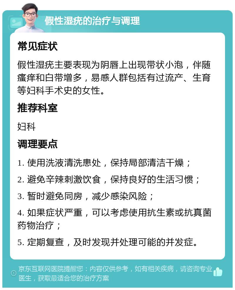 假性湿疣的治疗与调理 常见症状 假性湿疣主要表现为阴唇上出现带状小泡，伴随瘙痒和白带增多，易感人群包括有过流产、生育等妇科手术史的女性。 推荐科室 妇科 调理要点 1. 使用洗液清洗患处，保持局部清洁干燥； 2. 避免辛辣刺激饮食，保持良好的生活习惯； 3. 暂时避免同房，减少感染风险； 4. 如果症状严重，可以考虑使用抗生素或抗真菌药物治疗； 5. 定期复查，及时发现并处理可能的并发症。